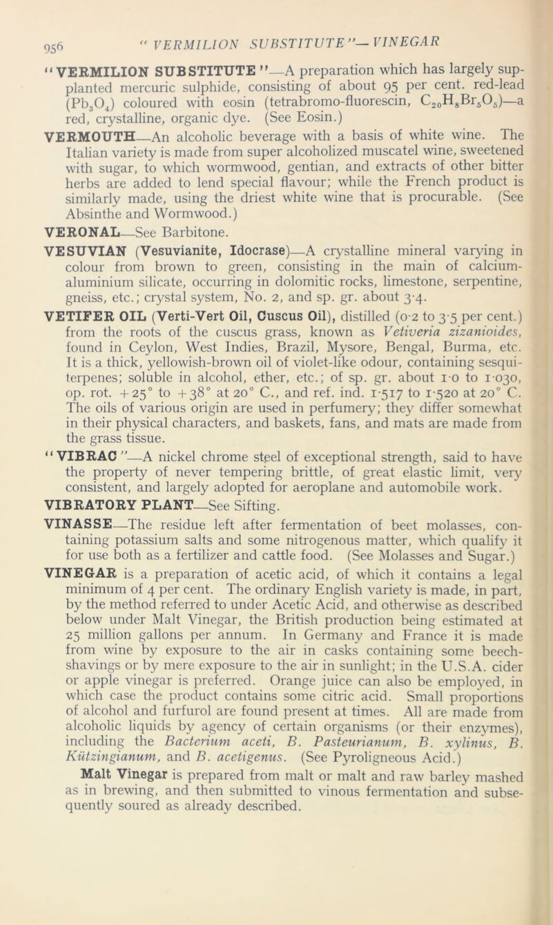“VERMILION SUBSTITUTE ”—A preparation which has largely sup- planted mercuric sulphide, consisting of about 95 per cent, red-lead (Pb304) coloured with eosin (tetrabromo-fluorescin, C20H8Br5O5)—a red, crystalline, organic dye. (See Eosin.) VERMOUTH—An alcoholic beverage with a basis of white wine. The Italian variety is made from super alcoholized muscatel wine, sweetened with sugar, to which wormwood, gentian, and extracts of other bitter herbs are added to lend special flavour; while the French product is similarly made, using the driest white wine that is procurable. (See Absinthe and Wormwood.) VERONAL—See Barbitone. VESUVIAN (Vesuvlanite, Idocrase)—A crystalline mineral varying in colour from brown to green, consisting in the main of calcium- aluminium silicate, occurring in dolomitic rocks, limestone, serpentine, gneiss, etc.; crystal system, No. 2, and sp. gr. about 3-4. VETIFER OIL (Verti-Vert Oil, Cuscus Oil), distilled (0 2 to 3 5 per cent.) from the roots of the cuscus grass, known as Vetiveria zizanioides, found in Ceylon, West Indies, Brazil, Mysore, Bengal, Burma, etc. It is a thick, yellowish-brown oil of violet-like odour, containing sesqui- terpenes; soluble in alcohol, ether, etc.; of sp. gr. about 10 to 1-030, op. rot. +250 to +38° at 20° C., and ref. ind. 1-517 to 1520 at 20° C. The oils of various origin are used in perfumery; the}/ differ somewhat in their physical characters, and baskets, fans, and mats are made from the grass tissue. “ VIBRAC —A nickel chrome st.eel of exceptional strength, said to have the property of never tempering brittle, of great elastic limit, very consistent, and largely adopted for aeroplane and automobile work. VIBRATORY PLANT—See Sifting. VINASSE—The residue left after fermentation of beet molasses, con- taining potassium salts and some nitrogenous matter, which qualify it for use both as a fertilizer and cattle food. (See Molasses and Sugar.) VINEGAR is a preparation of acetic acid, of which it contains a legal minimum of 4 per cent. The ordinary English variety is made, in part, by the method referred to under Acetic Acid, and otherwise as described below under Malt Vinegar, the British production being estimated at 25 million gallons per annum. In Germany and France it is made from wine by exposure to the air in casks containing some beech- shavings or by mere exposure to the air in sunlight; in the U.S.A. cider or apple vinegar is preferred. Orange juice can also be employed, in which case the product contains some citric acid. Small proportions of alcohol and furfurol are found present at times. All are made from alcoholic liquids by agency of certain organisms (or their enzymes), including the Bacterium aceti, B. Pasteurianum, B. xylinus, B. Kiltzingianum, and B. aceti genus. (See Pyroligneous Acid.) Malt Vinegar is prepared from malt or malt and raw barley mashed as in brewing, and then submitted to vinous fermentation and subse- quently soured as already described.