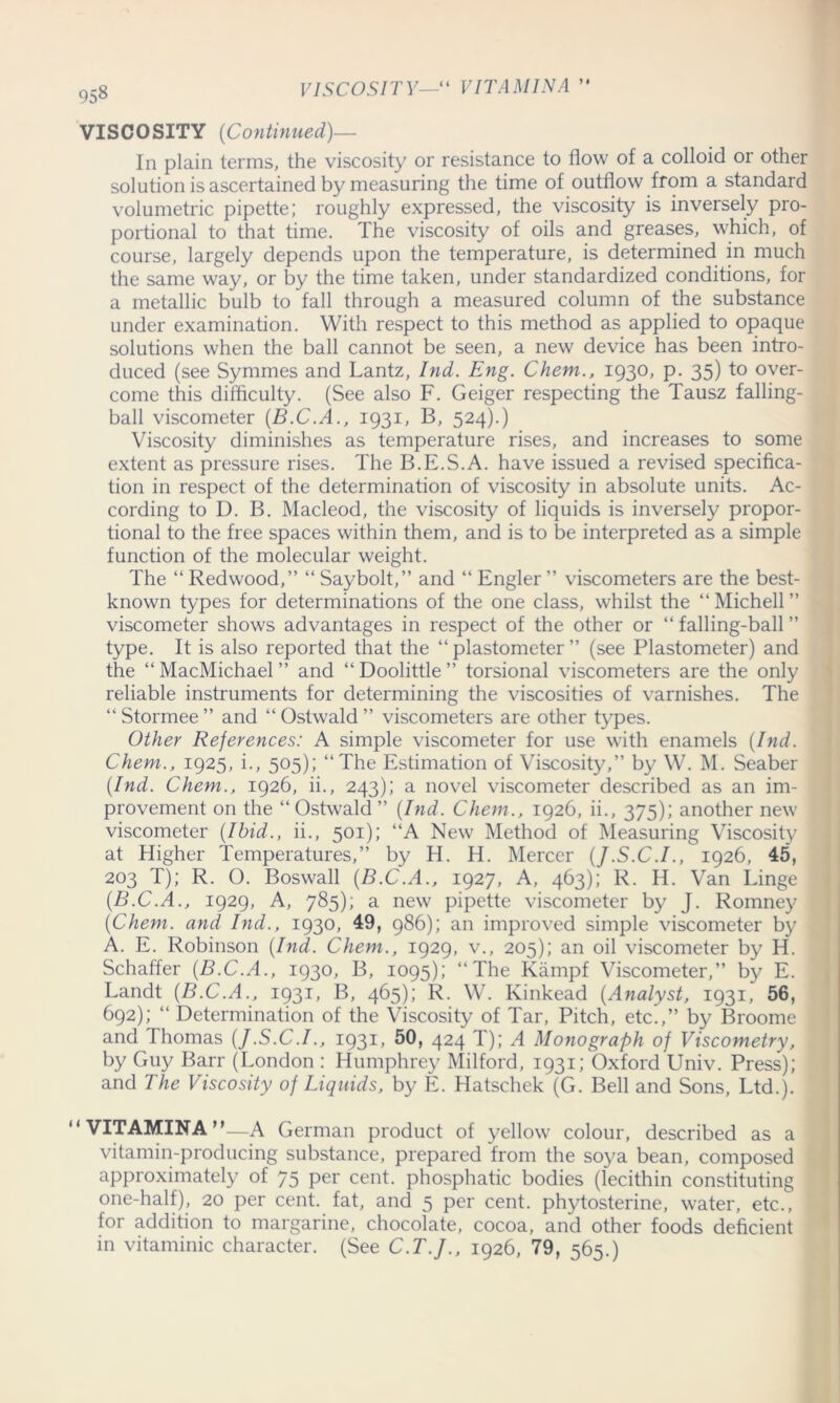 VISCOSITY—“ VITAMIN A ) » VISCOSITY {Continued)— In plain terms, the viscosity or resistance to flow of a colloid or other solution is ascertained by measuring the time of outflow from a standard volumetric pipette; roughly expressed, the viscosity is inversely pro- portional to that time. The viscosity of oils and greases, which, of course, largely depends upon the temperature, is determined in much the same way, or by the time taken, under standardized conditions, for a metallic bulb to fall through a measured column of the substance under examination. With respect to this method as applied to opaque solutions when the ball cannot be seen, a new device has been intro- duced (see Symmes and Lantz, Ind. Eng. Chem., 1930, p. 35) to over- come this difficulty. (See also F. Geiger respecting the Tausz falling- ball viscometer (B.C.A., 1931, B, 524).) Viscosity diminishes as temperature rises, and increases to some extent as pressure rises. The B.E.S.A. have issued a revised specifica- tion in respect of the determination of viscosity in absolute units. Ac- cording to D. B. Macleod, the viscosity of liquids is inversely propor- tional to the free spaces within them, and is to be interpreted as a simple function of the molecular weight. The “ Redwood,” “ Saybolt,” and “ Engler ” viscometers are the best- known types for determinations of the one class, whilst the ‘‘Michell” viscometer shows advantages in respect of the other or “falling-ball” type. It is also reported that the “ plastometer ” (see Plastometer) and the “MacMichael” and “Doolittle” torsional viscometers are the only reliable instruments for determining the viscosities of varnishes. The “ Stormee ” and “ Ostwald ” viscometers are other types. Other References: A simple viscometer for use with enamels {Ind. Chem., 1925, i., 505); “The Estimation of Viscosity,” by W. M. Seaber {Ind. Chem., 1926, ii., 243); a novel viscometer described as an im- provement on the “Ostwald” {Ind. Chem., 1926, ii., 375); another new viscometer {Ibid., ii., 501); “A New Method of Measuring Viscosity at Higher Temperatures,” by H. H. Mercer {J.S.C.I., 1926, 45, 203 T); R. O. Boswall {B.C.A., 1927, A, 463); R. H. Van Linge {B.C.A., 1929, A, 785); a new pipette viscometer by J. Romney {Chem. and Ind., 1930, 49, 986); an improved simple viscometer by A. E. Robinson {Ind. Chem., 1929, v., 205); an oil viscometer by H. Schaffer {B.C.A., 1930, B, 1095); “The Kampf Viscometer,” by E. Landt {B.C.A., 1931, B, 465); R. W. Kinkead {Analyst, 1931, 56, 692); “ Determination of the Viscosity of Tar, Pitch, etc.,” by Broome and Thomas {J.S.C.I., 1931, 50, 424 T); A Monograph of Viscometry, by Guy Barr (London : Humphrey Milford, 1931; Oxford Univ. Press); and The Viscosity of Liquids, by E. Hatschek (G. Bell and Sons, Ltd.). “VITAMINA”—A German product of yellow colour, described as a vitamin-producing substance, prepared from the soya bean, composed approximately of 75 per cent, phosphatic bodies (lecithin constituting one-half), 20 per cent, fat, and 5 per cent, phytosterine, water, etc., for addition to margarine, chocolate, cocoa, and other foods deficient in vitaminic character. (See C.T.J., 1926, 79, 565.)