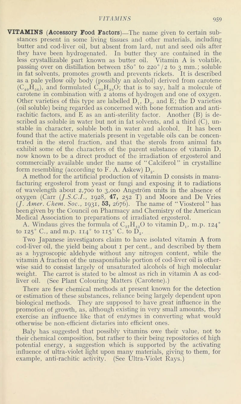 VITAMINS (Accessory Food Factors)—The name given to certain sub- stances present in some living tissues and other materials, including butter and cod-liver oil, but absent from lard, nut and seed oils after they have been hydrogenated. In butter they are contained in the less crystallizable part known as butter oil. Vitamin A is volatile, passing over on distillation between iSo° to 220° /2 to 3 mm.; soluble in fat solvents, promotes growth and prevents rickets. It is described as a pale yellow oily body (possibly an alcohol) derived from carotene (C40H56), and formulated C20H30O; that is to say, half a molecule of carotene in combination with 2 atoms of hydrogen and one of oxygen. Other varieties of this type are labelled D4, D2, and E; the D varieties (oil soluble) being regarded as concerned with bone formation and anti- rachitic factors, and E as an anti-sterility factor. Another (B) is de- scribed as soluble in water but not in fat solvents, and a third (C), un- stable in character, soluble both in water and alcohol. It has been found that the active materials present in vegetable oils can be concen- trated in the sterol fraction, and that the sterols from animal fats exhibit some of the characters of the parent substance of vitamin D, now known to be a direct product of the irradiation of ergosterol and commercially available under the name of “ Calciferol ” in crystalline form resembling (according to F. A. Askew) D2. A method for the artificial production of vitamin D consists in manu- facturing ergosterol from yeast or fungi and exposing it to radiations of wavelength about 2,700 to 3,000 Angstrom units in the absence of oxygen (Carr (J.S.C.I., 1928, 47, 252 T) and Moore and De Vries (/. Amer. Chem. Soc., 1931, 53, 2676). The name of “Viosterol” has been given by the Council on Pharmacy and Chemistry of the American Medical Association to preparations of irradiated ergosterol. A. Windaus gives the formula of C27H420 to vitamin Di; m.p. 1240 to 1250 C., and m.p. 1140 to 1150 C. to D2. Two Japanese investigators claim to have isolated vitamin A from cod-liver oil, the yield being about 1 per cent., and described by them as a hygroscopic aldehyde without any nitrogen content, while the vitamin A fraction of the unsaponifiable portion of cod-liver oil is other- wise said to consist largely of unsaturated alcohols of high molecular weight. The carrot is stated to be almost as rich in vitamin A as cod- liver oil. (See Plant Colouring Matters (Carotene).) There are few chemical methods at present known for the detection or estimation of these substances, reliance being largely dependent upon biological methods. They are supposed to have great influence in the promotion of growth, as, although existing in very small amounts, they exercise an influence like that of enzymes in converting what would otherwise be non-efficient dietaries into efficient ones. Baly has suggested that possibly vitamins owe their value, not to their chemical composition, but rather to their being repositories of high potential energy, a suggestion which is supported by the activating influence of ultra-violet light upon many materials, giving to them, for example, anti-rachitic activity. (See Ultra-Violet Rays.)