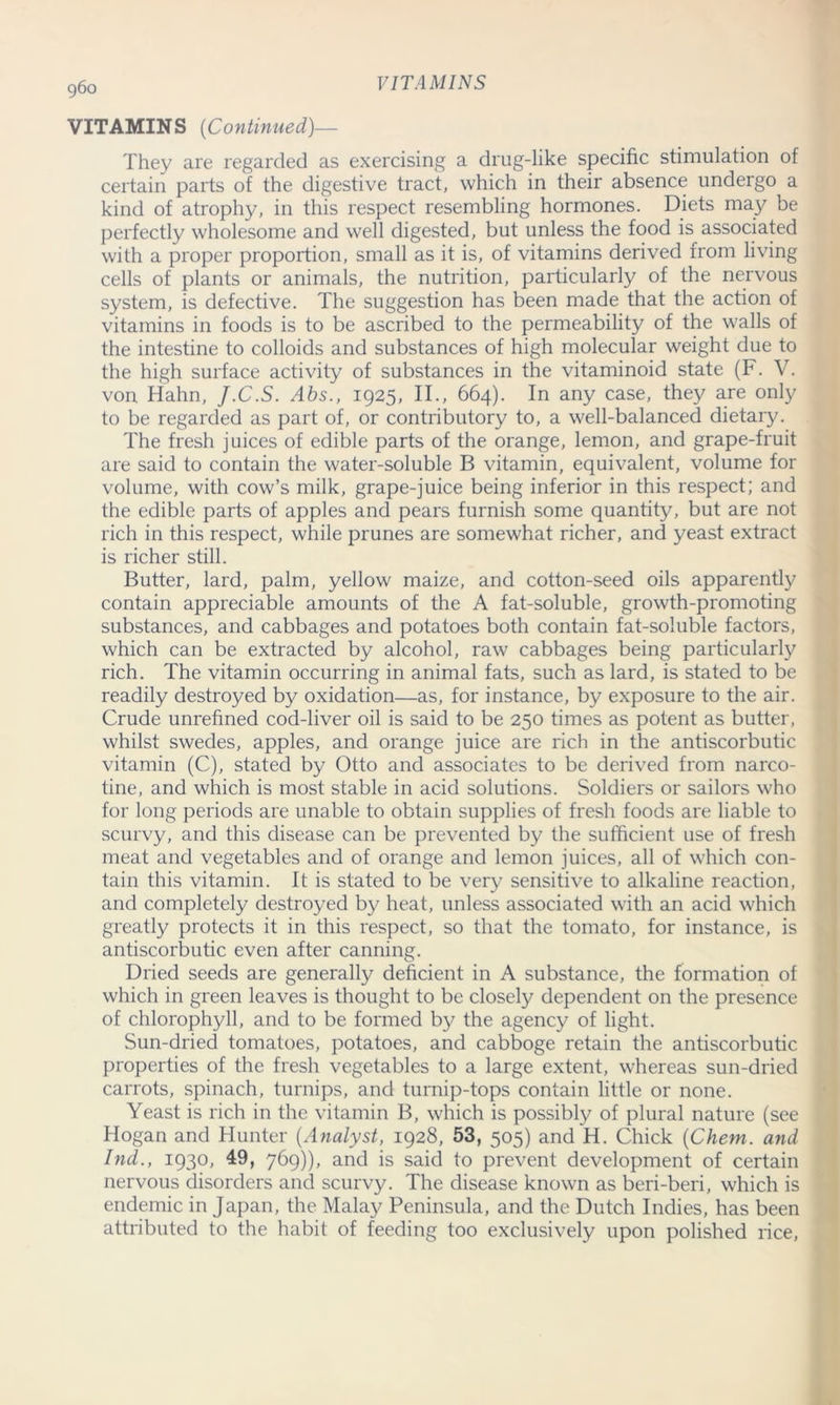 VITAMINS (Continued)— They are regarded as exercising a drug-like specific stimulation of certain parts of the digestive tract, which in their absence undergo a kind of atrophy, in this respect resembling hormones. Diets may be perfectly wholesome and well digested, but unless the food is associated with a proper proportion, small as it is, of vitamins derived from living cells of plants or animals, the nutrition, particularly of the nervous system, is defective. The suggestion has been made that the action of vitamins in foods is to be ascribed to the permeability of the walls of the intestine to colloids and substances of high molecular weight due to the high surface activity of substances in the vitaminoid state (F. V. von Hahn, J.C.S. Abs., 1925, II., 664). In any case, they are only to be regarded as part of, or contributory to, a well-balanced dietary. The fresh juices of edible parts of the orange, lemon, and grape-fruit are said to contain the water-soluble B vitamin, equivalent, volume for volume, with cow’s milk, grape-juice being inferior in this respect; and the edible parts of apples and pears furnish some quantity, but are not rich in this respect, while prunes are somewhat richer, and yeast extract is richer still. Butter, lard, palm, yellow maize, and cotton-seed oils apparently contain appreciable amounts of the A fat-soluble, growth-promoting substances, and cabbages and potatoes both contain fat-soluble factors, which can be extracted by alcohol, raw cabbages being particularly rich. The vitamin occurring in animal fats, such as lard, is stated to be readily destroyed by oxidation—as, for instance, by exposure to the air. Crude unrefined cod-liver oil is said to be 250 times as potent as butter, whilst swedes, apples, and orange juice are rich in the antiscorbutic vitamin (C), stated by Otto and associates to be derived from narco- tine, and which is most stable in acid solutions. Soldiers or sailors who for long periods are unable to obtain supplies of fresh foods are liable to scurvy, and this disease can be prevented by the sufficient use of fresh meat and vegetables and of orange and lemon juices, all of which con- tain this vitamin. It is stated to be very sensitive to alkaline reaction, and completely destroyed by heat, unless associated with an acid which greatly protects it in this respect, so that the tomato, for instance, is antiscorbutic even after canning. Dried seeds are generally deficient in A substance, the formation of which in green leaves is thought to be closely dependent on the presence of chlorophyll, and to be formed by the agency of light. Sun-dried tomatoes, potatoes, and cabboge retain the antiscorbutic properties of the fresh vegetables to a large extent, whereas sun-dried carrots, spinach, turnips, and turnip-tops contain little or none. Yeast is rich in the vitamin B, which is possibly of plural nature (see Hogan and Hunter (Analyst, 1928, 53, 505) and H. Chick (Chem. and hid., 1930, 49, 769)), and is said to prevent development of certain nervous disorders and scurvy. The disease known as beri-beri, which is endemic in Japan, the Malay Peninsula, and the Dutch Indies, has been attributed to the habit of feeding too exclusively upon polished rice,