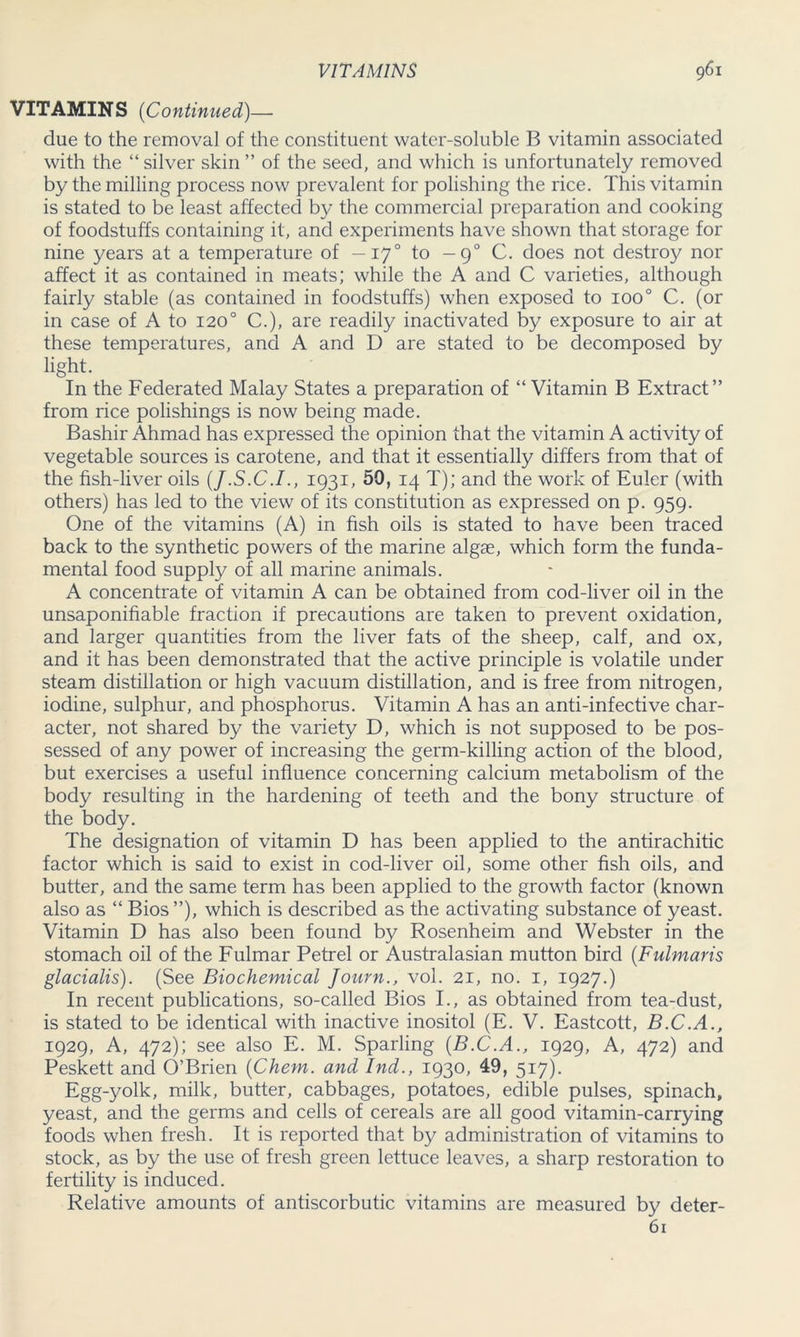 VITAMINS (Continued)— due to the removal of the constituent water-soluble B vitamin associated with the “ silver skin ” of the seed, and which is unfortunately removed by the milling process now prevalent for polishing the rice. This vitamin is stated to be least affected by the commercial preparation and cooking of foodstuffs containing it, and experiments have shown that storage for nine years at a temperature of —170 to — 90 C. does not destroy nor affect it as contained in meats; while the A and C varieties, although fairly stable (as contained in foodstuffs) when exposed to 1000 C. (or in case of A to 120° C.), are readily inactivated by exposure to air at these temperatures, and A and D are stated to be decomposed by light. In the Federated Malay States a preparation of “ Vitamin B Extract” from rice polishings is now being made. Bashir Ahmad has expressed the opinion that the vitamin A activity of vegetable sources is carotene, and that it essentially differs from that of the fish-liver oils (J.S.C.I., 1931, 50, 14 T); and the work of Euler (with others) has led to the view of its constitution as expressed on p. 959. One of the vitamins (A) in fish oils is stated to have been traced back to the synthetic powers of the marine algae, which form the funda- mental food supply of all marine animals. A concentrate of vitamin A can be obtained from cod-liver oil in the unsaponifiable fraction if precautions are taken to prevent oxidation, and larger quantities from the liver fats of the sheep, calf, and ox, and it has been demonstrated that the active principle is volatile under steam distillation or high vacuum distillation, and is free from nitrogen, iodine, sulphur, and phosphorus. Vitamin A has an anti-infective char- acter, not shared by the variety D, which is not supposed to be pos- sessed of any power of increasing the germ-killing action of the blood, but exercises a useful influence concerning calcium metabolism of the body resulting in the hardening of teeth and the bony structure of the body. The designation of vitamin D has been applied to the antirachitic factor which is said to exist in cod-liver oil, some other fish oils, and butter, and the same term has been applied to the growth factor (known also as “ Bios ”), which is described as the activating substance of yeast. Vitamin D has also been found by Rosenheim and Webster in the stomach oil of the Fulmar Petrel or Australasian mutton bird (Fulmaris glacialis). (See Biochemical Journ., vol. 21, no. 1, 1927.) In recent publications, so-called Bios I., as obtained from tea-dust, is stated to be identical with inactive inositol (E. V. Eastcott, B.C.A., 1929, A, 472); see also E. M. Sparling {B.C.A., 1929, A, 472) and Peskett and O’Brien (Chem. and Ind., 1930, 49, 517). Egg-yolk, milk, butter, cabbages, potatoes, edible pulses, spinach, yeast, and the germs and cells of cereals are all good vitamin-carrying foods when fresh. It is reported that by administration of vitamins to stock, as by the use of fresh green lettuce leaves, a sharp restoration to fertility is induced. Relative amounts of antiscorbutic vitamins are measured by deter- 61