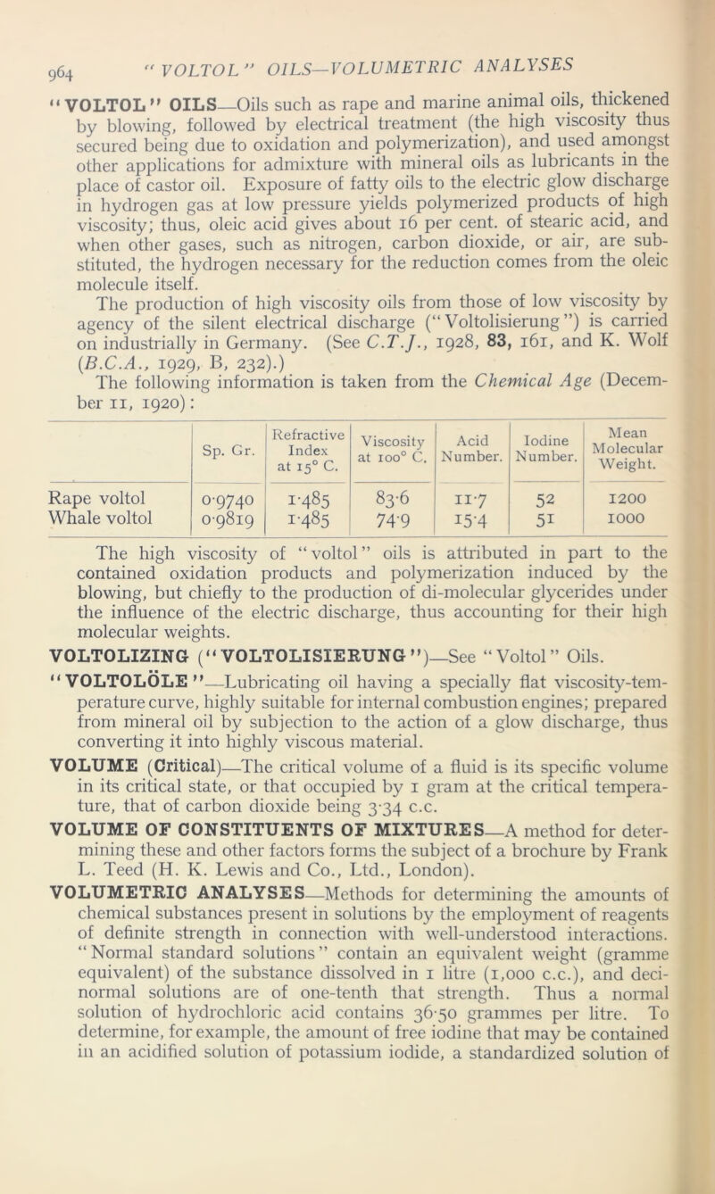 “ VOLTOL OILS Oils such as rape and marine animal oils, thickened by blowing, followed by electrical treatment (the high viscosity thus secured being due to oxidation and polymerization), and used amongst other applications for admixture with mineral oils as lubricants in the place of castor oil. Exposure of fatty oils to the electric glow discharge in hydrogen gas at low pressure yields polymerized products of high viscosity; thus, oleic acid gives about 16 per cent, of stearic acid, and when other gases, such as nitrogen, carbon dioxide, or air, are sub- stituted, the hydrogen necessary for the reduction comes from the oleic molecule itself. The production of high viscosity oils from those of low viscosity by agency of the silent electrical discharge (“ Voltolisierung ”) is carried on industrially in Germany. (See C.T.J., 1928, 83, 161, and K. Wolf (.B.C.A., 1929, B, 232).) The following information is taken from the Chemical Age (Decem- ber 11, 1920): Sp. Gr. Refractive Index at 150 C. Viscosity at xoo° C. Acid Number. Iodine Number. Mean Molecular Weight. Rape voltol Whale voltol 0-9740 0-9819 1-485 1-485 83-6 74'9 117 i5‘4 52 51 1200 1000 The high viscosity of “ voltol ” oils is attributed in part to the contained oxidation products and polymerization induced by the blowing, but chiefly to the production of di-molecular glycerides under the influence of the electric discharge, thus accounting for their high molecular weights. VOLTOLIZING (“ VOLTOLISIERUNG ”)_See “Voltol” Oils. ■ ■  VOLTOLOLE —Lubricating oil having a specially flat viscosity-tem- perature curve, highly suitable for internal combustion engines; prepared from mineral oil by subjection to the action of a glow discharge, thus converting it into highly viscous material. VOLUME (Critical)—The critical volume of a fluid is its specific volume in its critical state, or that occupied by 1 gram at the critical tempera- ture, that of carbon dioxide being 3-34 c.c. VOLUME OF CONSTITUENTS OF MIXTURES_A method for deter- mining these and other factors forms the subject of a brochure by Frank L. Teed (H. K. Lewis and Co., Ltd., London). VOLUMETRIC ANALYSES—Methods for determining the amounts of chemical substances present in solutions by the employment of reagents of definite strength in connection with well-understood interactions. “Normal standard solutions” contain an equivalent weight (gramme equivalent) of the substance dissolved in 1 litre (1,000 c.c.), and deci- normal solutions are of one-tenth that strength. Thus a normal solution of hydrochloric acid contains 36 50 grammes per litre. To determine, for example, the amount of free iodine that may be contained in an acidified solution of potassium iodide, a standardized solution of