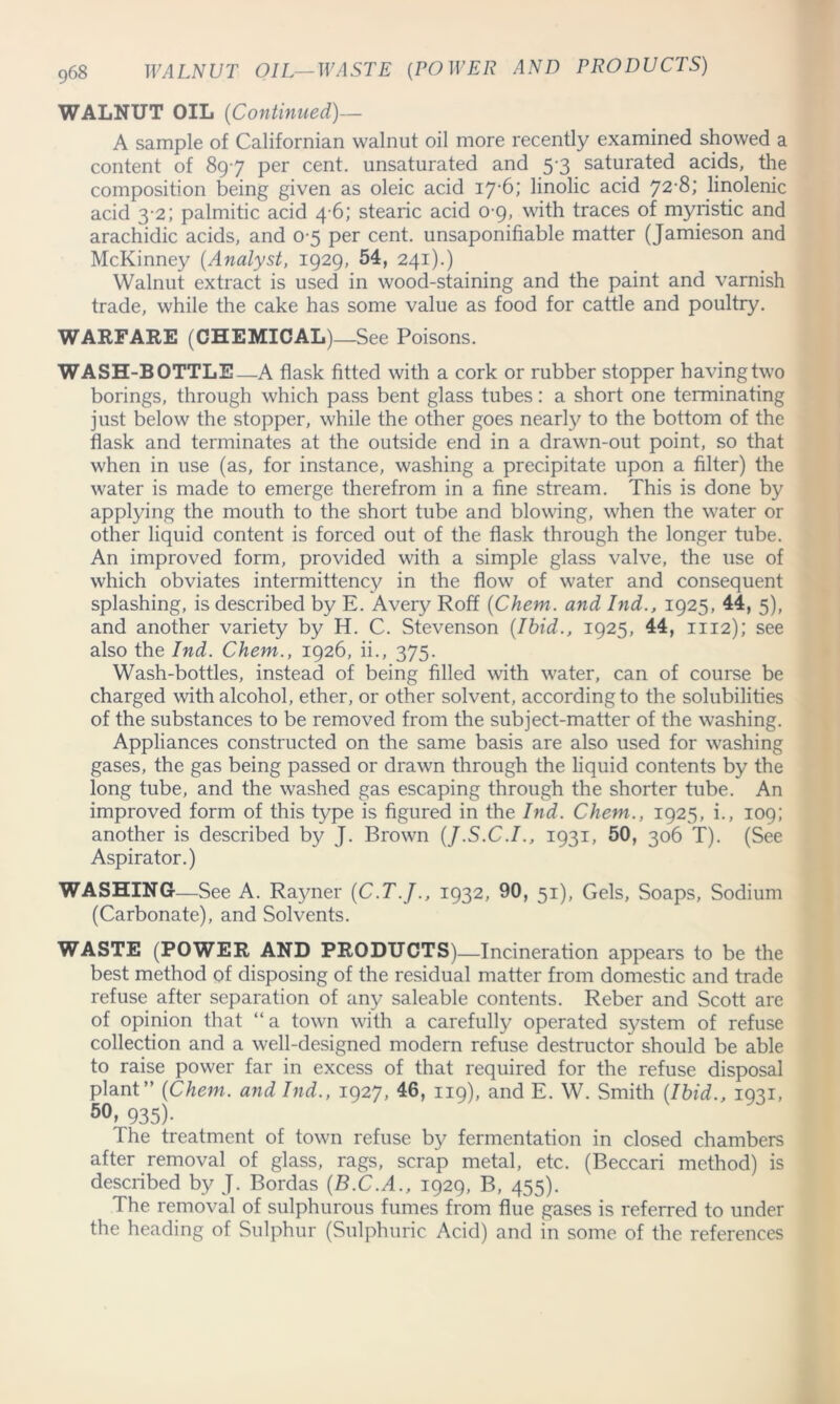 WALNUT OIL (Continued)— A sample of Californian walnut oil more recently examined showed a content of 897 per cent, unsaturated and 53 saturated acids, the composition being given as oleic acid I7'6; linolic acid 72‘8; linolenic acid 3-2; palmitic acid 4 6; stearic acid 0-9, with traces of myristic and arachidic acids, and 0 5 per cent, unsaponifiable matter (Jamieson and McKinney (Analyst, 1929, 54, 241).) Walnut extract is used in wood-staining and the paint and varnish trade, while the cake has some value as food for cattle and poultry. WARFARE (CHEMICAL)—See Poisons. WASH-BOTTLE—A flask fitted with a cork or rubber stopper having two borings, through which pass bent glass tubes: a short one terminating just below the stopper, while the other goes nearly to the bottom of the flask and terminates at the outside end in a drawn-out point, so that when in use (as, for instance, washing a precipitate upon a filter) the water is made to emerge therefrom in a fine stream. This is done by applying the mouth to the short tube and blowing, when the water or other liquid content is forced out of the flask through the longer tube. An improved form, provided with a simple glass valve, the use of which obviates intermittency in the flow of water and consequent splashing, is described by E. Avery Roff (Chem. and Ind., 1925, 44, 5), and another variety by H. C. Stevenson (Ibid., 1925, 44, 1112); see also the Ind. Chem., 1926, ii., 375. Wash-bottles, instead of being filled with water, can of course be charged with alcohol, ether, or other solvent, according to the solubilities of the substances to be removed from the subject-matter of the washing. Appliances constructed on the same basis are also used for washing gases, the gas being passed or drawn through the liquid contents by the long tube, and the washed gas escaping through the shorter tube. An improved form of this type is figured in the Ind. Chem., 1925, i., 109; another is described by J. Brown (J.S.C.I., 1931, 50, 306 T). (See Aspirator.) WASHING—See A. Rayner (C.T.J., 1932, 90, 51), Gels, Soaps, Sodium (Carbonate), and Solvents. WASTE (POWER AND PRODUCTS)—Incineration appears to be the best method of disposing of the residual matter from domestic and trade refuse after separation of any saleable contents. Reber and Scott are of opinion that “ a town with a carefully operated system of refuse collection and a well-designed modern refuse destructor should be able to raise power far in excess of that required for the refuse disposal plant” (Chem. and Ind., 1927, 46, 119), and E. W. Smith (Ibid., 1931, 50> 935)- The treatment of town refuse by fermentation in closed chambers after removal of glass, rags, scrap metal, etc. (Beccari method) is described by J. Bordas (B.C.A., 1929, B, 455). The removal of sulphurous fumes from flue gases is referred to under the heading of Sulphur (Sulphuric Acid) and in some of the references