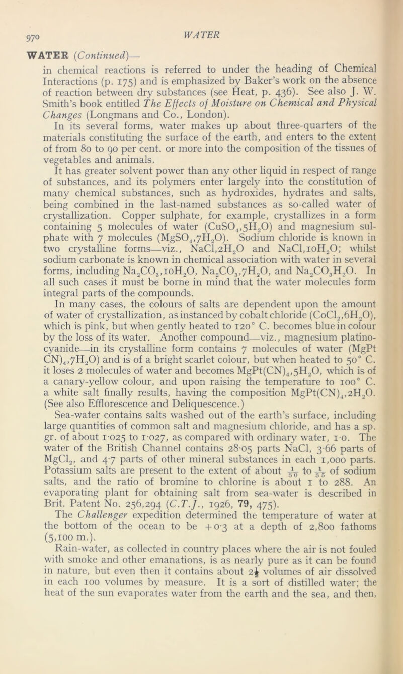 97 o WATER (Continued)— in chemical reactions is referred to under the heading of Chemical Interactions (p. 175) and is emphasized by Baker’s work on the absence of reaction between dry substances (see Heat, p. 436). See a^s0 J- W. Smith’s book entitled The Effects of Moisture on Chemical and Physical Changes (Longmans and Co., London). In its several forms, water makes up about three-quarters of the materials constituting the surface of the earth, and enters to the extent of from 80 to 90 per cent, or more into the composition of the tissues of vegetables and animals. It has greater solvent power than any other liquid in respect of range of substances, and its polymers enter largely into the constitution of many chemical substances, such as hydroxides, hydrates and salts, being combined in the last-named substances as so-called water of crystallization. Copper sulphate, for example, crystallizes in a form containing 5 molecules of water (CuS04,5H20) and magnesium sul- phate with 7 molecules (MgS04,7H20). Sodium chloride is known in two crystalline forms—viz., NaCl,2H20 and NaCl,ioH20; whilst sodium carbonate is known in chemical association with water in several forms, including Na2C03,ioH20, Na2C03,7H20, and Na2C03H20. In all such cases it must be borne in mind that the water molecules form integral parts of the compounds. In many cases, the colours of salts are dependent upon the amount of water of crystallization, as instanced by cobalt chloride (CoC12,6H20), which is pink, but when gently heated to 120° C. becomes blue in colour by the loss of its water. Another compound—viz., magnesium platino- cyanide—in its crystalline form contains 7 molecules of water (MgPt CN)4,7H20) and is of a bright scarlet colour, but when heated to 50° C. it loses 2 molecules of water and becomes MgPt(CN)4,5H20, which is of a canary-yellow colour, and upon raising the temperature to 1000 C. a white salt finally results, having the composition MgPt(CN)4,2H20. (See also Efflorescence and Deliquescence.) Sea-water contains salts washed out of the earth’s surface, including large quantities of common salt and magnesium chloride, and has a sp. gr. of about 1-025 t° 1*027, as compared with ordinary water, 10. The water of the British Channel contains 28-05 parts NaCl, 3-66 parts of MgCL, and 47 parts of other mineral substances in each 1,000 parts. Potassium salts are present to the extent of about ^ to of sodium salts, and the ratio of bromine to chlorine is about 1 to 288. An evaporating plant for obtaining salt from sea-water is described in Brit. Patent No. 256,294 (C.T.J., 1926, 79, 475). The Challenger expedition determined the temperature of water at the bottom of the ocean to be +0-3 at a depth of 2,800 fathoms (5,100 m.). Rain-water, as collected in country places where the air is not fouled with smoke and other emanations, is as nearly pure as it can be found in nature, but even then it contains about 2\ volumes of air dissolved in each 100 volumes by measure. It is a sort of distilled water; the heat of the sun evaporates water from the earth and the sea, and then,