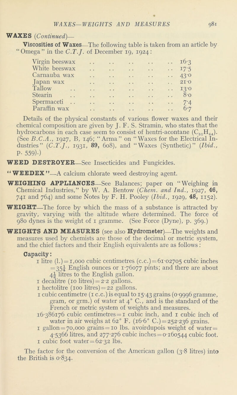 WAXES (Continued)— Viscosities of Waxes—The following table is taken from an article by “Omega” in the C.T.J. of December 19, 1924: Virgin beeswax White beeswax Carnauba wax Japan wax Tallow Stearin Spermaceti . . Paraffin wax 16- 3 17- 5 43-o 21-0 13-0 8-0 7'4 67 Details of the physical constants of various flower waxes and their chemical composition are given by J. F. S. Stramin, who states that the hydrocarbons in each case seem to consist of hentri-acontane (C31H64). (See B.C.A., 1927, B, 146; “Arma” on “Waxes for the Electrical In- dustries” (C.T.J., 1931, 89, 608), and “Waxes (Synthetic)” (Ibid., P- 559)0 WEED DESTROYER—See Insecticides and Fungicides. “ WEEDEX”—A calcium chlorate weed destroying agent. WEIGHING APPLIANCES—See Balances; paper on “Weighing in Chemical Industries,” by W. A. Bentow (Chem. and Ind., 1927, 46, 741 and 764) and some Notes by F. H. Pooley (Ibid., 1929, 48, 1152). WEIGHT—The force by which the mass of a substance is attracted by gravity, varying with the altitude where determined. The force of 980 dynes is the weight of 1 gramme. (See Force (Dyne), p. 369.) WEIGHTS AND MEASURES (see also Hydrometer)_The weights and measures used by chemists are those of the decimal or metric system, and the chief factors and their English equivalents are as follows : Capacity: 1 litre (l.) = 1,000 cubic centimetres (c.c.) = 61-02705 cubic inches — 35i English ounces or 1-76077 pints; and there are about 4^ litres to the English gallon. 1 decalitre (10 litres) = 2-2 gallons. 1 hectolitre (100 litres) = 22 gallons. 1 cubic centimetre (1 c.c.) is equal to 15-43 grains (0-9996 gramme, gram, or grm.) of water at 40 C., and is the standard of the French or metric system of weights and measures. 16-386176 cubic centimetres = 1 cubic inch, and 1 cubic inch of water in air weighs at 62° F. (16-6° C.) = 252-236 grains. 1 gallon = 7o,ooo grains = io lbs. avoirdupois weight of water = 4-5366 litres, and 277-276 cubic inches = 0-160544 cubic foot. 1 cubic foot water = 62-32 lbs. The factor for the conversion of the American gallon (3-8 litres) into the British is 0-834.