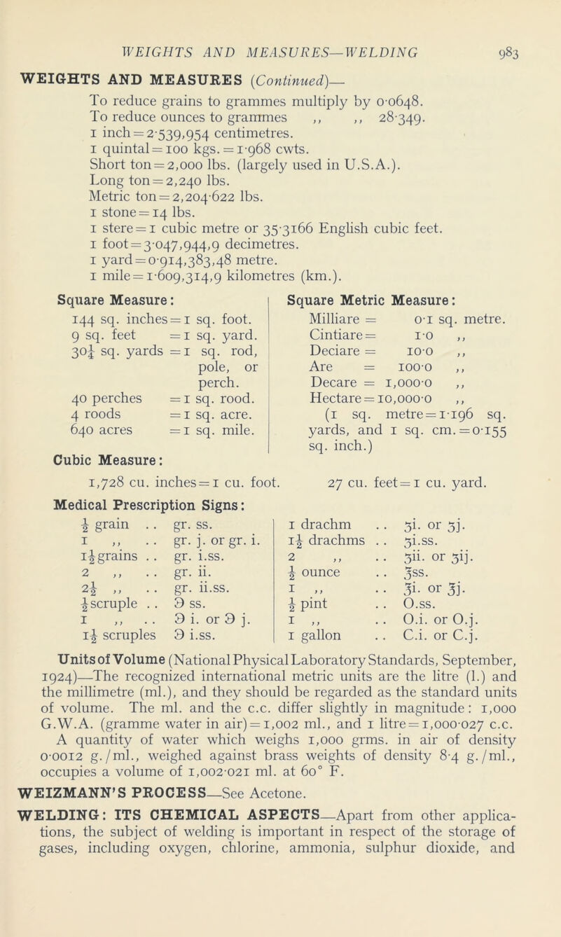 WEIGHTS AND MEASURES (Continued)— To reduce grains to grammes multiply by 0-0648. To reduce ounces to grammes ,, ,, 28-349. 1 inch = 2-539,954 centimetres. 1 quintal = 100 kgs. = 1-968 cwts. Short ton = 2,000 lbs. (largely used in U.S.A.). Long ton = 2,240 lbs. Metric ton = 2,204-622 lbs. 1 stone = 14 lbs. 1 stere = i cubic metre or 35-3166 English cubic feet. 1 foot = 3-047,944,9 decimetres. 1 yard = 0-914,383,48 metre. 1 mile = 1-609,314,9 kilometres (km.). Square Measure: 144 sq. inches = 1 sq. foot. 9 sq. feet =1 sq. yard. 3°i SCL yards =1 sq. rod, pole, or perch. 40 perches =1 sq. rood. 4 roods =1 sq. acre. 640 acres =1 sq. mile. Cubic Measure: 1,728 cu. inches = i cu. foot. Medical Prescription Signs: i grain . 1 ingrains . 2 2\ ,, ^scruple . 1 „ • • 1^ scruples gr. ss. gr. j. or gr. i. gr. i.ss. gr. ii. gr. ii.ss. 9 ss. 3 i. or 3 j. 3 i.ss. Square Metric Measure: Milliare = o-i sq. metre. Cintiare = i-o Deciare = 100 Are = 1000 ,, Decare = 1,0000 Hectare = 10,0000 (1 sq. metre = 1-196 sq. yards, and 1 sq. cm. = 0-155 sq. inch.) 27 cu. feet = 1 cu. yard. 1 drachm 1^ drachms 2 \ ounce 1 ,, \ pint 1 ,, 1 gallon 31- or 5T 5i.ss. jii- or 3ij. 3ss. or 3i- O.ss. O.i. or O.j. C.i. or C.j. Units of Volume (National Physical Laboratory Standards, September, 1924)—The recognized international metric units are the litre (1.) and the millimetre (ml.), and they should be regarded as the standard units of volume. The ml. and the c.c. differ slightly in magnitude: 1,000 G.W.A. (gramme water in air) = i,002 ml., and 1 litre = 1,000-027 c.c. A quantity of water which weighs 1,000 grms. in air of density 0-0012 g./ml., weighed against brass weights of density 8-4 g. /ml., occupies a volume of 1,002-021 ml. at 6o° F. WEIZMANN’S PROCESS—See Acetone. WELDING: ITS CHEMICAL ASPECTS—Apart from other applica- tions, the subject of welding is important in respect of the storage of gases, including oxygen, chlorine, ammonia, sulphur dioxide, and