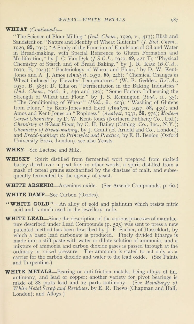 WHEAT (Continued)— “The Science of Flour Milling” (Ind. Chem., 1929, v., 413); Blish and Sandstedt on “Nature and Identity of Wheat Glutenin” (/. Biol. Chem., 1929, 85, 195); “ A Study of the Function of Emulsions of Oil and Water in Bread-making, with Special Reference to Gluten Formation and Modification,” by J. C. Van Dyk (J.S.C.I., 1930, 49, 421 T); “Physical Chemistry of Starch and of Bread Baking,” by J. R. Katz (B.C.A., 1930, B, 1043); “Bacteriology of Wheat and Flour,” by D. W. Kent- Jones and A. J. Amos (Analyst, 1930, 55, 248); “Chemical Changes in Wheat induced by Elevated Temperatures” (W. F. Geddes, B.C.A., 1930, B, 583); D. Ellis on “Fermentation in the Baking Industries” (Ind. Chem., 1926, ii., 249 and 322); “Some Factors Influencing the Strength of Wheat and Flour,” by J. S. Remington (Ibid., ii., 35); “The Conditioning of Wheat” (Ibid., ii., 203); “Washing of Glutens from Flour,” by Kent-Jones and Herd (Analyst, 1927, 52, 439); and Amos and Kent-Jones on “Ropiness” (Analyst, 1931, 56, 572); Modern Cereal Chemistry, by D. W. Kent-Jones (Northern Publicity Co., Ltd.); Chemistry of Wheat Flour, by C. H. Bailey (Catalog. Co., Inc., N.Y.); Chemistry of Bread-making, by J. Grant (E. Arnold and Co., London); and Bread-making: its Principles and Practice, by E. B. Benion (Oxford University Press, London); see also Yeasts. WHEY—See Lactose and Milk. WHISKY—Spirit distilled from fermented wort prepared from malted barley dried over a peat fire; in other words, a spirit distilled from a mash of cereal grains saccharified by the diastase of malt, and subse- quently fermented by the agency of yeast. WHITE ARSENIC—Arsenious oxide. (See Arsenic Compounds, p. 60.) WHITE DAMP—See Carbon (Oxides). “WHITE GOLD”—An alloy of gold and platinum which resists nitric acid and is much used in the jewellery trade. WHITE LEAD—Since the description of the various processes of manufac- ture described under Lead Compounds (p. 525) was sent to press a new patented method has been described by J. F. Sacher, of Dusseldorf, by which a basic lead carbonate is produced. Finely divided litharge is made into a stiff paste with water or dilute solution of ammonia, and a mixture of ammonia and carbon dioxide gases is passed through at the ordinary or raised pressure. The ammonia is stated to act only as a carrier for the carbon dioxide and water to the lead oxide. (See Paints and Turpentine.) WHITE METALS—Bearing or anti-friction metals, being alloys of tin, antimony, and lead or copper; another variety for pivot bearings is made of 88 parts lead and 12 parts antimony. (See Metallurgy of White Metal Scrap and Residues, by E. R. Thews (Chapman and Hall, London); and Alloys.)