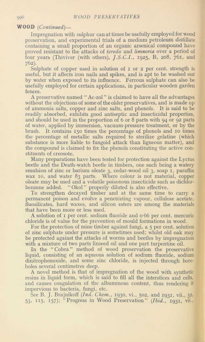 WOOD (Continued)— Impregnation with sulphur can at times be usefully employed for wood preservation, and experimental trials of a medium petroleum distillate containing a small proportion of an organic arsenical compound have proved resistant to the attacks of teredo and limnoria over a period of four years (Thiviver (with others), J.S.C.I., 1925, B, 208, 761, and 762). Sulphate of copper used in solution of 1 or 2 per cent, strength is useful, but it affects iron nails and spikes, and is apt to be washed out by water when exposed to its influence. Ferrous sulphate can also be usefully employed for certain applications, in particular wooden garden fences. A preservative named “ Ac-zol ” is claimed to have all the advantages without the objections of some of the older preservatives, and is made up of ammonia salts, copper and zinc salts, and phenols. It is said to be readily absorbed, exhibits good antiseptic and insecticidal properties, and should be used in the proportion of 6 or 8 parts with 94 or 92 parts of water, applied by immersion, vacuum-pressure treatment, or by the brush. It contains 150 times the percentage of phenols and 10 times the percentage of metallic salts required to sterilize gelatine (which substance is more liable to fungoid attack than ligneous matter), and the compound is claimed to fix the phenols constituting the active con- stituents of creosote. Many preparations have been tested for protection against the Lyctus beetle and the Death-watch beetle in timbers, one such being a watery emulsion of zinc or barium oleate 3, cedar-wood oil 3, soap 1, paraffin wax 10, and water 83 parts. Where colour is not material, copper oleate may be used and a volatile poisonous insecticide such as dichlor- benzene added. “ Okol ” properly diluted is also effective. To strengthen decayed timber and at the same time to carry a permanent poison and evolve a penetrating vapour, cellulose acetate, lluosilicates, hard waxes, and silicon esters are among the materials that have been more or less used. A solution of 1 per cent, sodium fluoride and 0 66 per cent, mercuric chloride is of value for the prevention of mould formations in wood. For the protection of mine timber against fungi, a 5 per cent, solution of zinc sulphate under pressure is sometimes used; whilst old oak may be protected against the attacks of worms and beetles by impregnation with a mixture of two parts linseed oil and one part turpentine oil. In the “Cobra” method of wood preservation the preservative liquid, consisting of an aqueous solution of sodium fluoride, sodium dinitrophenoxide, and some zinc chloride, is injected through bore- holes several centimetres deep. A novel method is that of impregnation of the wood with synthetic resins in liquid form, which is said to fill all the interstices and cells, and causes coagulation of the albuminous content, thus rendering it impervious to bacteria, fungi, etc. See B. J. Brajnikoff (Ind. Chem., 1930, vi., 502, and 1931, vii., 32, 53, 115, 157); “Progress in Wood Preservation” (Ibid., 1931, vii.,