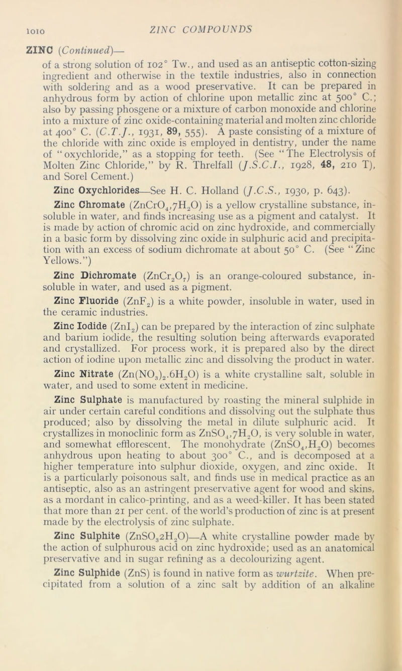 ZINC (Continued)— of a strong solution of 102° Tw., and used as an antiseptic cotton-sizing ingredient and otherwise in the textile industries, also in connection with soldering and as a wood preservative. It can be prepared in anhydrous form by action of chlorine upon metallic zinc at 5000 C.; also by passing phosgene or a mixture of carbon monoxide and chlorine into a mixture of zinc oxide-containing material and molten zinc chloride at 400° C. (C.T.J., 1931, 89, 555). A paste consisting of a mixture of the chloride with zinc oxide is employed in dentistry, under the name of “oxychloride,” as a stopping for teeth. (See “The Electrolysis of Molten Zinc Chloride,” by R. Threlfall (J.S.C.I., 1928, 48, 210 T), and Sorel Cement.) Zinc Oxychlorides—See H. C. Holland (J.C.S., 1930, p. 643). Zinc Chromate (ZnCr04,7H20) is a yellow crystalline substance, in- soluble in water, and finds increasing use as a pigment and catalyst. It is made by action of chromic acid on zinc hydroxide, and commercially in a basic form by dissolving zinc oxide in sulphuric acid and precipita- tion with an excess of sodium dichromate at about 50° C. (See “Zinc Yellows.”) Zinc Dichromate (ZnCr207) is an orange-coloured substance, in- soluble in water, and used as a pigment. Zinc Fluoride (ZnF2) is a white powder, insoluble in water, used in the ceramic industries. Zinc Iodide (Znl2) can be prepared by the interaction of zinc sulphate and barium iodide, the resulting solution being afterwards evaporated and crystallized. For process work, it is prepared also by the direct action of iodine upon metallic zinc and dissolving the product in water. Zinc Nitrate (Zn(N03)2.6H20) is a white crystalline salt, soluble in water, and used to some extent in medicine. Zinc Sulphate is manufactured by roasting the mineral sulphide in air under certain careful conditions and dissolving out the sulphate thus produced; also by dissolving the metal in dilute sulphuric acid. It crystallizes in monoclinic form as ZnS0,,7H20, is very soluble in water, and somewhat efflorescent. The monohydrate (ZnS04,H20) becomes anhydrous upon heating to about 300° C., and is decomposed at a higher temperature into sulphur dioxide, oxygen, and zinc oxide. It is a particularly poisonous salt, and finds use in medical practice as an antiseptic, also as an astringent preservative agent for wood and skins, as a mordant in calico-printing, and as a weed-killer. It has been stated that more than 21 per cent, of the world’s production of zinc is at present made by the electrolysis of zinc sulphate. Zinc Sulphite (ZnS032 H20)—A white crystalline powder made by the action of sulphurous acid on zinc hydroxide; used as an anatomical preservative and in sugar refining as a decolourizing agent. Zinc Sulphide (ZnS) is found in native form as wurtzite. When pre- cipitated from a solution of a zinc salt by addition of an alkaline