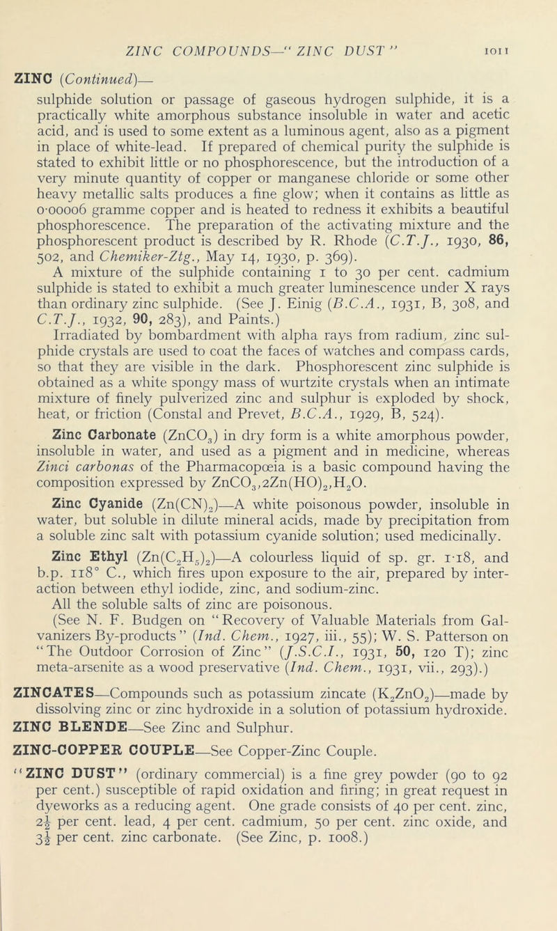 ZINC COMPOUNDS— ZINC DUST  IOI i ZINC (Continued)— sulphide solution or passage of gaseous hydrogen sulphide, it is a practically white amorphous substance insoluble in water and acetic acid, and is used to some extent as a luminous agent, also as a pigment in place of white-lead. If prepared of chemical purity the sulphide is stated to exhibit little or no phosphorescence, but the introduction of a very minute quantity of copper or manganese chloride or some other heavy metallic salts produces a fine glow; when it contains as little as o-oooo6 gramme copper and is heated to redness it exhibits a beautiful phosphorescence. The preparation of the activating mixture and the phosphorescent product is described by R. Rhode (C.T.J., 1930, 86, 502, and Chemiker-Ztg., May 14, 1930, p. 369). A mixture of the sulphide containing 1 to 30 per cent, cadmium sulphide is stated to exhibit a much greater luminescence under X rays than ordinary zinc sulphide. (See J. Einig (B.C.A., 1931, B, 308, and C.T.J., 1932, 90, 283), and Paints.) Irradiated by bombardment with alpha rays from radium, zinc sul- phide crystals are used to coat the faces of watches and compass cards, so that they are visible in the dark. Phosphorescent zinc sulphide is obtained as a white spongy mass of wurtzite crystals when an intimate mixture of finely pulverized zinc and sulphur is exploded by shock, heat, or friction (Constal and Prevet, B.C.A., 1929, B, 524). Zinc Carbonate (ZnC03) in dry form is a white amorphous powder, insoluble in water, and used as a pigment and in medicine, whereas Zinci carbonas of the Pharmacopoeia is a basic compound having the composition expressed by ZnC03,2Zn(H0)2,H20. Zinc Cyanide (Zn(CN)2)—A white poisonous powder, insoluble in water, but soluble in dilute mineral acids, made by precipitation from a soluble zinc salt with potassium cyanide solution; used medicinally. Zinc Ethyl (Zn(C2H5)2)—A colourless liquid of sp. gr. 1-18, and b.p. 1180 C., which fires upon exposure to the air, prepared by inter- action between ethyl iodide, zinc, and sodium-zinc. All the soluble salts of zinc are poisonous. (See N. F. Budgen on “Recovery of Valuable Materials from Gal- vanizers By-products” [hid. Chem., 1927, iii., 55); W. S. Patterson on “The Outdoor Corrosion of Zinc” (J.S.C.I., 1931, 50, 120 T); zinc meta-arsenite as a wood preservative (Ind. Chem., 1931, vii., 293).) ZINC ATE S—Compounds such as potassium zincate (K2Zn02)—made by dissolving zinc or zinc hydroxide in a solution of potassium hydroxide. ZINC BLENDE—See Zinc and Sulphur. ZINC-COPPER COUPLE—See Copper-Zinc Couple. “ZINC DUST’’ (ordinary commercial) is a fine grey powder (90 to 92 per cent.) susceptible of rapid oxidation and firing; in great request in dyeworks as a reducing agent. One grade consists of 40 per cent, zinc, per cent, lead, 4 per cent, cadmium, 50 per cent, zinc oxide, and 3^ per cent, zinc carbonate. (See Zinc, p. 1008.)