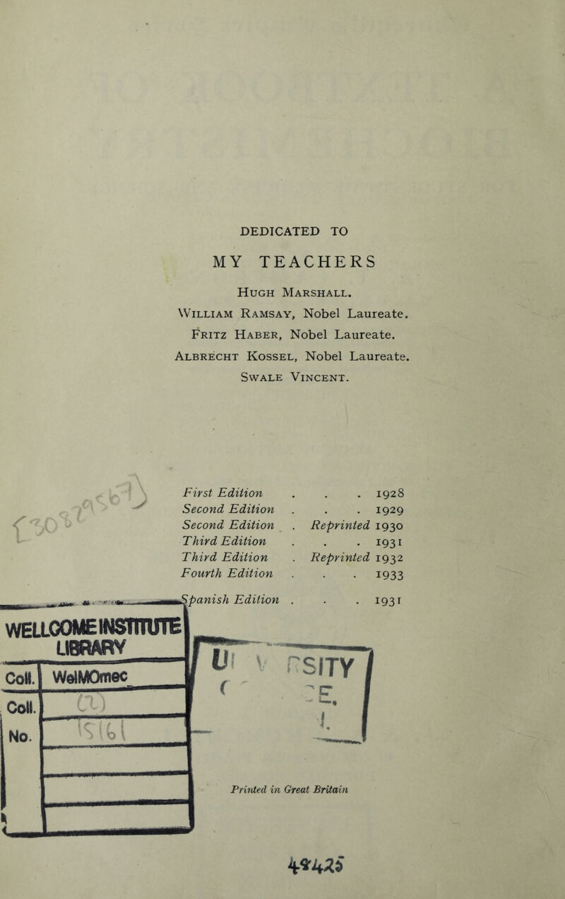 DEDICATED TO MY TEACHERS Hugh Marshall. William Ramsay, Nobel Laureate. Fritz Haber, Nobel Laureate. Albrecht Kossel, Nobel Laureate. Swale Vincent. r First Edition Second Edition Second Edition Third Edition Third Edition Fourth Edition panish Edition WELLCOME INSTITUTE LIBRARY CoH. Coll. No. WolMOmec Reprinted Reprinted U hsity Printed in Great Britain 1928 1929 1930 1931 1932 1933 1931