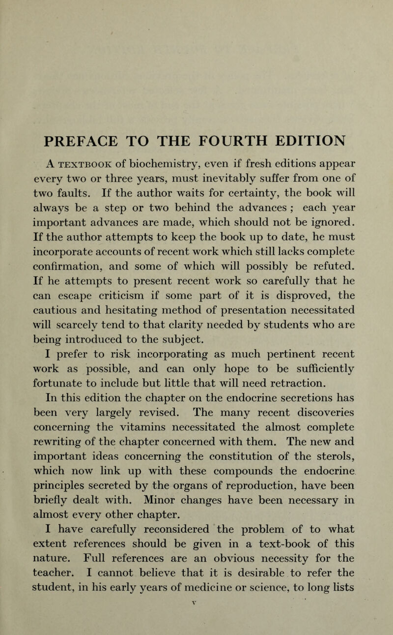 A textbook of biochemistry, even if fresh editions appear every two or three years, must inevitably suffer from one of two faults. If the author waits for certainty, the book will always be a step or two behind the advances ; each year important advances are made, which should not be ignored. If the author attempts to keep the book up to date, he must incorporate accounts of recent work which still lacks complete confirmation, and some of which will possibly be refuted. If he attempts to present recent work so carefully that he can escape criticism if some part of it is disproved, the cautious and hesitating method of presentation necessitated will scarcely tend to that clarity needed by students who are being introduced to the subject. I prefer to risk incorporating as much pertinent recent work as possible, and can only hope to be sufficiently fortunate to include but little that will need retraction. In this edition the chapter on the endocrine secretions has been very largely revised. The many recent discoveries concerning the vitamins necessitated the almost complete rewriting of the chapter concerned with them. The new and important ideas concerning the constitution of the sterols, which now link up with these compounds the endocrine principles secreted by the organs of reproduction, have been briefly dealt with. Minor changes have been necessary in almost every other chapter. I have carefully reconsidered the problem of to what extent references should be given in a text-book of this nature. Full references are an obvious necessity for the teacher. I cannot believe that it is desirable to refer the student, in his early years of medicine or science, to long lists