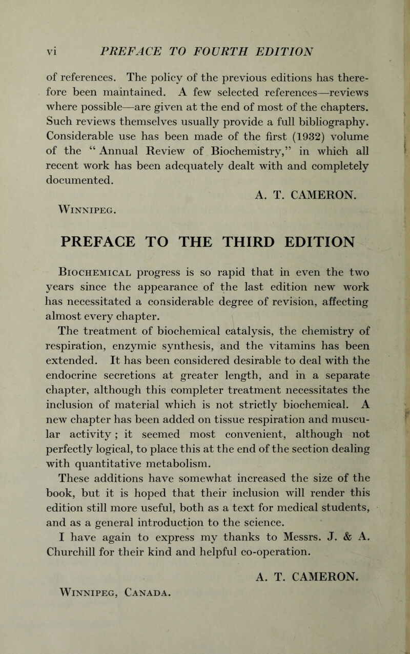 of references. The policy of the previous editions has there- fore been maintained. A few selected references—reviews where possible—are given at the end of most of the chapters. Such reviews themselves usually provide a full bibliography. Considerable use has been made of the first (1932) volume of the “ Annual Review of Biochemistry,” in which all recent work has been adequately dealt with and completely documented. A. T. CAMERON. Winnipeg. PREFACE TO THE THIRD EDITION Biochemical progress is so rapid that in even the two years since the appearance of the last edition new work has necessitated a considerable degree of revision, affecting almost every chapter. The treatment of biochemical catalysis, the chemistry of respiration, enzymic synthesis, and the vitamins has been extended. It has been considered desirable to deal with the endocrine secretions at greater length, and in a separate chapter, although this completer treatment necessitates the inclusion of material which is not strictly biochemical. A new chapter has been added on tissue respiration and muscu- lar activity; it seemed most convenient, although not perfectly logical, to place this at the end of the section dealing with quantitative metabolism. These additions have somewhat increased the size of the book, but it is hoped that their inclusion will render this edition still more useful, both as a text for medical students, and as a general introduction to the science. I have again to express my thanks to Messrs. J. & A. Churchill for their kind and helpful co-operation. A. T. CAMERON. Winnipeg, Canada.