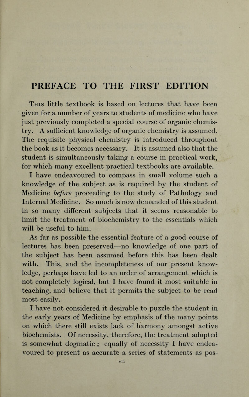 This little textbook is based on lectures that have been given for a number of years to students of medicine who have just previously completed a special course of organic chemis- try. A sufficient knowledge of organic chemistry is assumed. The requisite physical chemistry is introduced throughout the book as it becomes necessary. It is assumed also that the student is simultaneously taking a course in practical work, for which many excellent practical textbooks are available. I have endeavoured to compass in small volume such a knowledge of the subject as is required by the student of Medicine before proceeding to the study of Pathology and Internal Medicine. So much is now demanded of this student in so many different subjects that it seems reasonable to limit the treatment of biochemistry to the essentials which will be useful to him. As far as possible the essential feature of a good course of lectures has been preserved—no knowledge of one part of the subject has been assumed before this has been dealt with. This, and the incompleteness of our present know- ledge, perhaps have led to an order of arrangement which is not completely logical, but I have found it most suitable in teaching, and believe that it permits the subject to be read most easily. I have not considered it desirable to puzzle the student in the early years of Medicine by emphasis of the many points on which there still exists lack of harmony amongst active biochemists. Of necessity, therefore, the treatment adopted is somewhat dogmatic ; equally of necessity I have endea- voured to present as accurate a series of statements as pos-