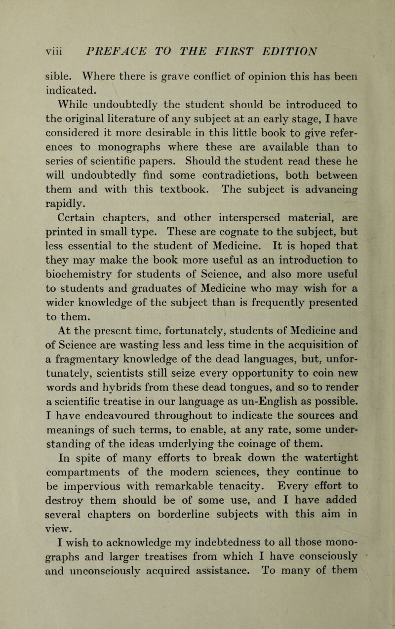 sible. Where there is grave conflict of opinion this has been indicated. While undoubtedly the student should be introduced to the original literature of any subject at an early stage, I have considered it more desirable in this little book to give refer- ences to monographs where these are available than to series of scientific papers. Should the student read these he will undoubtedly find some contradictions, both between them and with this textbook. The subject is advancing rapidly. Certain chapters, and other interspersed material, are printed in small type. These are cognate to the subject, but less essential to the student of Medicine. It is hoped that they may make the book more useful as an introduction to biochemistry for students of Science, and also more useful to students and graduates of Medicine who may wish for a wider knowledge of the subject than is frequently presented to them. At the present time, fortunately, students of Medicine and of Science are wasting less and less time in the acquisition of a fragmentary knowledge of the dead languages, but. unfor- tunately, scientists still seize every opportunity to coin new words and hybrids from these dead tongues, and so to render a scientific treatise in our language as un-English as possible. I have endeavoured throughout to indicate the sources and meanings of such terms, to enable, at any rate, some under- standing of the ideas underlying the coinage of them. In spite of many efforts to break down the watertight compartments of the modern sciences, they continue to be impervious with remarkable tenacity. Every effort to destroy them should be of some use, and I have added several chapters on borderline subjects with this aim in view. I wish to acknowledge my indebtedness to all those mono- graphs and larger treatises from which I have consciously and unconsciously acquired assistance. To many of them
