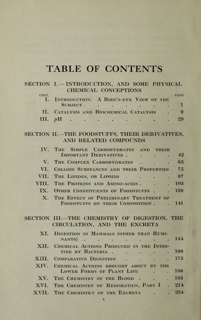 TABLE OF CONTENTS SECTION I. —INTRODUCTION, AND SOME PHYSICAL CHEMICAL CONCEPTIONS CHAP. PAGE I. Introduction. A Bird’s-eye View of the Subject ....... 1 II. Catalysis and Biochemical Catalysis . 9 III. pH 29 SECTION II.—THE FOODSTUFFS, THEIR DERIVATIVES, AND RELATED COMPOUNDS IV. The Simple Carbohydrates and their Important Derivatives . . . .42 V. The Complex Carbohydrates . 65 VI. Colloid Substances and their Properties 75 VII. The Lipides, or Lipoids .... 87 VIII. The Proteins and Amino-acids . . .103 IX. Other Constituents of Foodstuffs . . 138 X. The Effect of Preliminary Treatment of Foodstuffs on their Composition . .141 SECTION III.—THE CHEMISTRY OF DIGESTION, THE CIRCULATION, AND THE EXCRETA XI. Digestion in Mammals (other than Rumi- nants) . . . . . . .144 XII. Chemical Actions Produced in the Intes- tine by Bacteria . . . . .166 XIII. Comparative Digestion . . . .175 XIV. Chemical Actions brought about by the Lower Forms of Plant Life . .186 XV. The Chemistry of the Blood . . .195 XVI. The Chemistry of Respiration, Part I . 214 XVII. The Chemistry of the Excreta . . 234