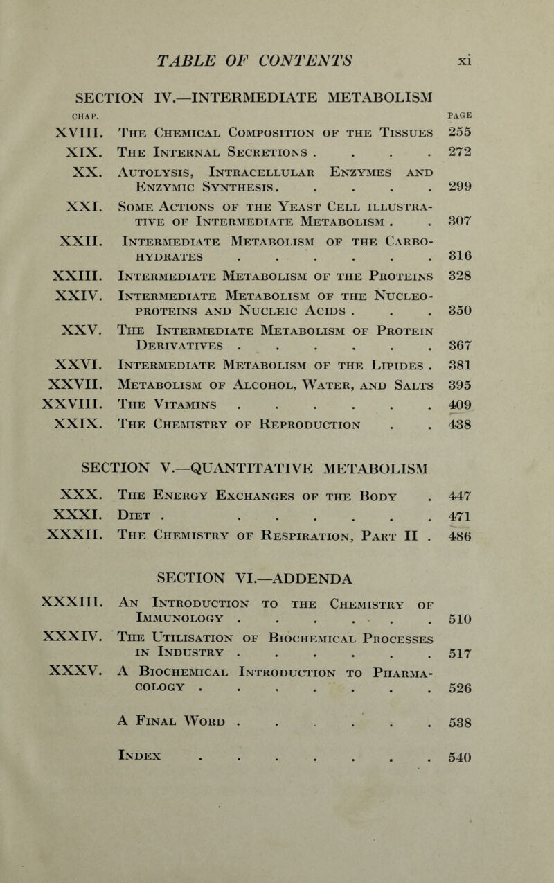 SECTION IV.—INTERMEDIATE METABOLISM XVIII. XIX. XX. XXI. XXII. XXIII. XXIV. XXV. XXVI. XXVII. XXVIII. XXIX. The Chemical Composition of the Tissues The Internal Secretions .... Autolysis, Intracellular Enzymes and Enzymic Synthesis. . . . . Some Actions of the Yeast Cell illustra- tive of Intermediate Metabolism . Intermediate Metabolism of the Carbo- hydrates ...... Intermediate Metabolism of the Proteins Intermediate Metabolism of the Nucleo- PROTEINS AND NUCLEIC ACIDS . The Intermediate Metabolism of Protein Derivatives ...... Intermediate Metabolism of the Lipides . Metabolism of Alcohol, Water, and Salts The Vitamins ...... The Chemistry of Reproduction PAGE 255 272 299 307 316 328 350 367 381 395 409 438 SECTION V.—QUANTITATIVE METABOLISM XXX. The Energy Exchanges of the Body 447 XXXI. Diet . . # 471 XXXII. The Chemistry of Respiration, Part II . 486 SECTION VI.—ADDENDA XXXIII. An Introduction to the Chemistry of Immunology . . . . . .510 XXXIV. The Utilisation of Biochemical Processes in Industry ...... 517 XXXV. A Biochemical Introduction to Pharma- cology ....... 526 A Final Word ...... 538 Index 540