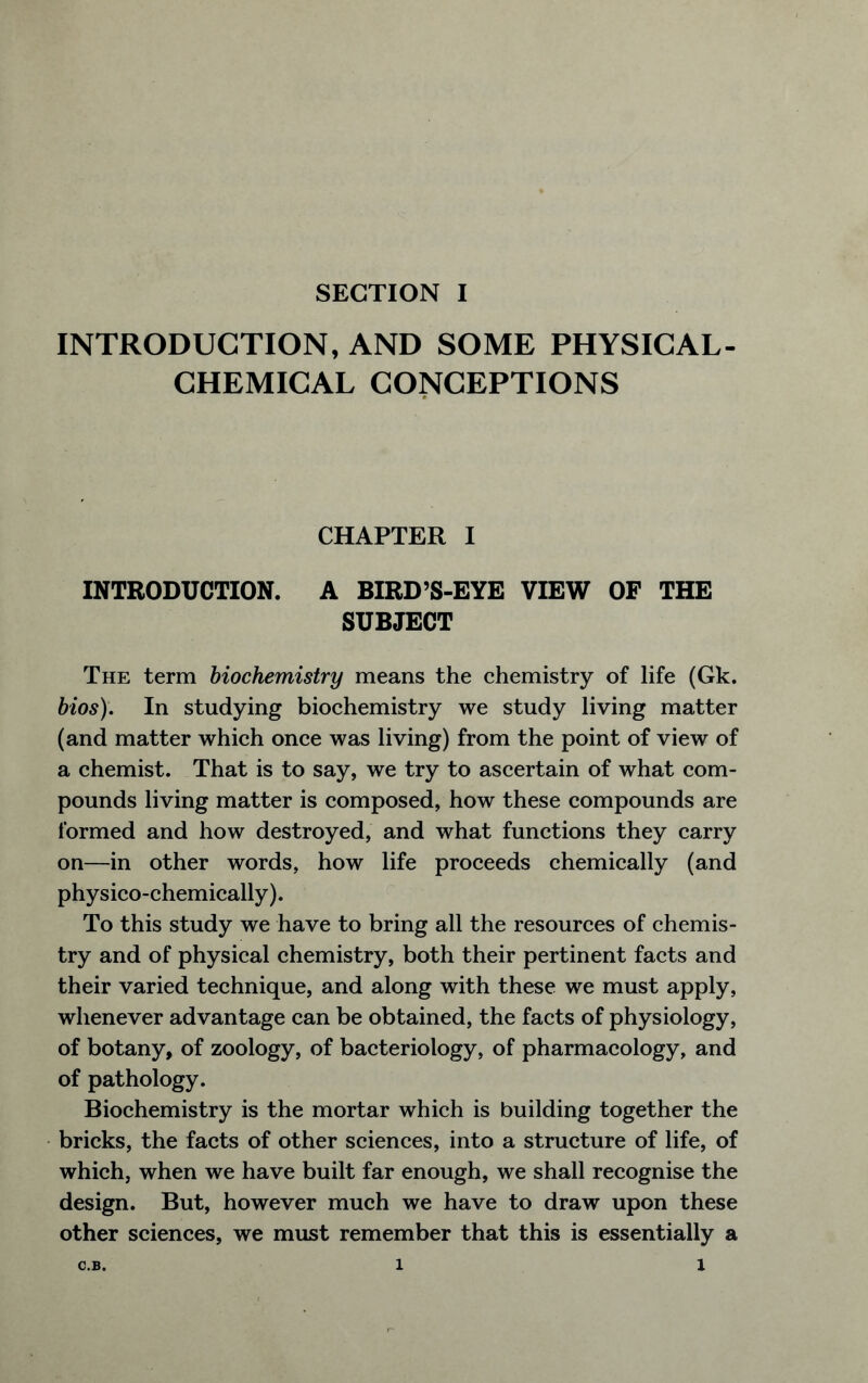 INTRODUCTION, AND SOME PHYSICAL- CHEMICAL CONCEPTIONS CHAPTER I INTRODUCTION. A BIRD’S-EYE VIEW OF THE SUBJECT The term biochemistry means the chemistry of life (Gk. bios). In studying biochemistry we study living matter (and matter which once was living) from the point of view of a chemist. That is to say, we try to ascertain of what com- pounds living matter is composed, how these compounds are formed and how destroyed, and what functions they carry on—in other words, how life proceeds chemically (and physico-chemically). To this study we have to bring all the resources of chemis- try and of physical chemistry, both their pertinent facts and their varied technique, and along with these we must apply, whenever advantage can be obtained, the facts of physiology, of botany, of zoology, of bacteriology, of pharmacology, and of pathology. Biochemistry is the mortar which is building together the bricks, the facts of other sciences, into a structure of life, of which, when we have built far enough, we shall recognise the design. But, however much we have to draw upon these other sciences, we must remember that this is essentially a C.B. 1 1