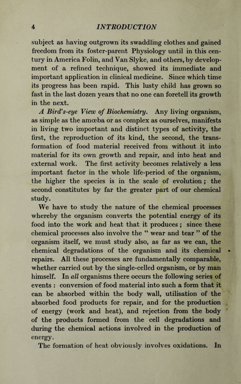subject as having outgrown its swaddling clothes and gained freedom from its foster-parent Physiology until in this cen- tury in America Folin, and Van Slyke, and others, by develop- ment of a refined technique, showed its immediate and important application in clinical medicine. Since which time its progress has been rapid. This lusty child has grown so fast in the last dozen years that no one can foretell its growth in the next. A Bird's-eye View of Biochemistry. Any living organism, as simple as the amoeba or as complex as ourselves, manifests in living two important and distinct types of activity, the first, the reproduction of its kind, the second, the trans- formation of food material received from without it into material for its own growth and repair, and into heat and external work. The first activity becomes relatively a less important factor in the whole life-period of the organism, the higher the species is in the scale of evolution; the second constitutes by far the greater part of our chemical study. We have to study the nature of the chemical processes whereby the organism converts the potential energy of its food into the work and heat that it produces ; since these chemical processes also involve the “ wear and tear ” of the organism itself, we must study also, as far as we can, the chemical degradations of the organism and its chemical repairs. All these processes are fundamentally comparable, whether carried out by the single-celled organism, or by man himself. In all organisms there occurs the following series of events : conversion of food material into such a form that it can be absorbed within the body wall, utilisation of the absorbed food products for repair, and for the production of energy (work and heat), and rejection from the body of the products formed from the cell degradations and during the chemical actions involved in the production of energy. The formation of heat obviously involves oxidations. In