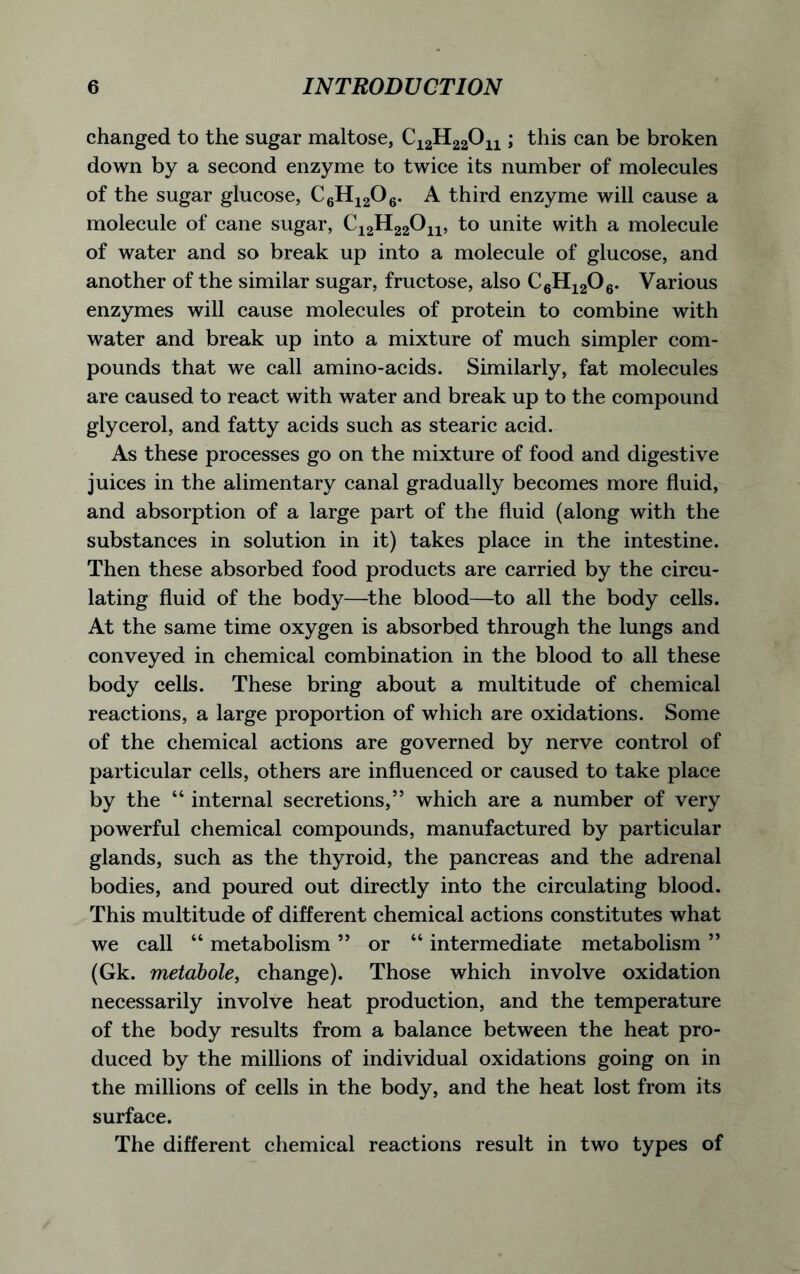 changed to the sugar maltose, C12H22On; this can be broken down by a second enzyme to twice its number of molecules of the sugar glucose, C6H1206. A third enzyme will cause a molecule of cane sugar, C12H22011, to unite with a molecule of water and so break up into a molecule of glucose, and another of the similar sugar, fructose, also C6H1206. Various enzymes will cause molecules of protein to combine with water and break up into a mixture of much simpler com- pounds that we call amino-acids. Similarly, fat molecules are caused to react with water and break up to the compound glycerol, and fatty acids such as stearic acid. As these processes go on the mixture of food and digestive juices in the alimentary canal gradually becomes more fluid, and absorption of a large part of the fluid (along with the substances in solution in it) takes place in the intestine. Then these absorbed food products are carried by the circu- lating fluid of the body—the blood—to all the body cells. At the same time oxygen is absorbed through the lungs and conveyed in chemical combination in the blood to all these body cells. These bring about a multitude of chemical reactions, a large proportion of which are oxidations. Some of the chemical actions are governed by nerve control of particular cells, others are influenced or caused to take place by the “ internal secretions,” which are a number of very powerful chemical compounds, manufactured by particular glands, such as the thyroid, the pancreas and the adrenal bodies, and poured out directly into the circulating blood. This multitude of different chemical actions constitutes what we call “ metabolism ” or 44 intermediate metabolism ” (Gk. metabole, change). Those which involve oxidation necessarily involve heat production, and the temperature of the body results from a balance between the heat pro- duced by the millions of individual oxidations going on in the millions of cells in the body, and the heat lost from its surface. The different chemical reactions result in two types of