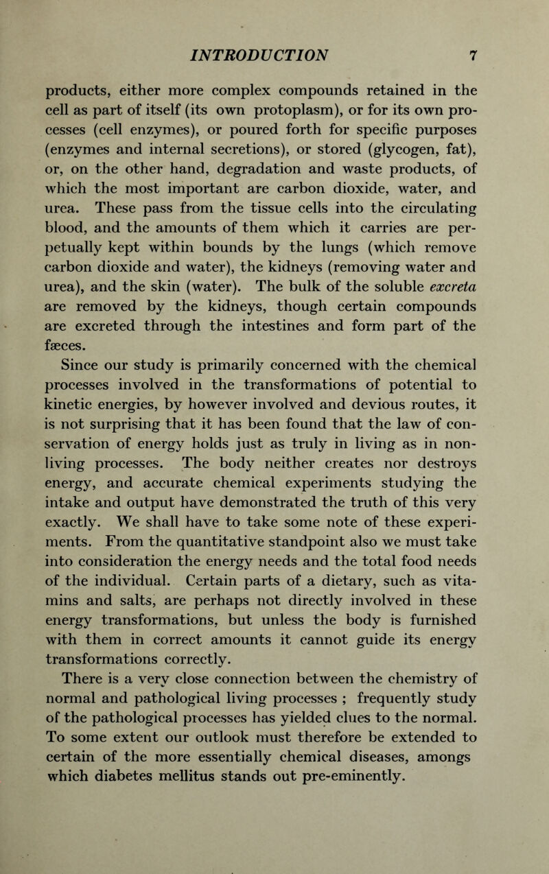 products, either more complex compounds retained in the cell as part of itself (its own protoplasm), or for its own pro- cesses (cell enzymes), or poured forth for specific purposes (enzymes and internal secretions), or stored (glycogen, fat), or, on the other hand, degradation and waste products, of which the most important are carbon dioxide, water, and urea. These pass from the tissue cells into the circulating blood, and the amounts of them which it carries are per- petually kept within bounds by the lungs (which remove carbon dioxide and water), the kidneys (removing water and urea), and the skin (water). The bulk of the soluble excreta are removed by the kidneys, though certain compounds are excreted through the intestines and form part of the faeces. Since our study is primarily concerned with the chemical processes involved in the transformations of potential to kinetic energies, by however involved and devious routes, it is not surprising that it has been found that the law of con- servation of energy holds just as truly in living as in non- living processes. The body neither creates nor destroys energy, and accurate chemical experiments studying the intake and output have demonstrated the truth of this very exactly. We shall have to take some note of these experi- ments. From the quantitative standpoint also we must take into consideration the energy needs and the total food needs of the individual. Certain parts of a dietary, such as vita- mins and salts, are perhaps not directly involved in these energy transformations, but unless the body is furnished with them in correct amounts it cannot guide its energy transformations correctly. There is a very close connection between the chemistry of normal and pathological living processes ; frequently study of the pathological processes has yielded clues to the normal. To some extent our outlook must therefore be extended to certain of the more essentially chemical diseases, amongs which diabetes mellitus stands out pre-eminently.