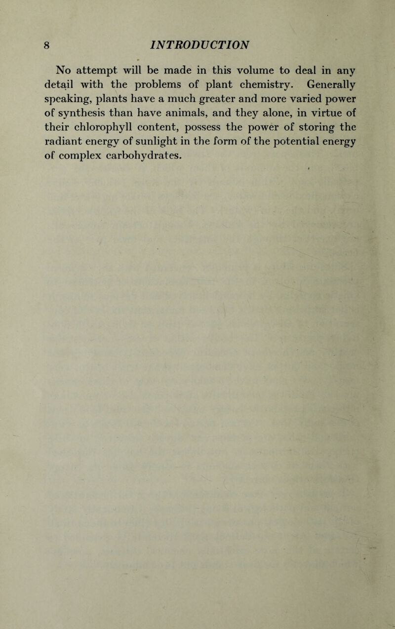 No attempt will be made in this volume to deal in any detail with the problems of plant chemistry. Generally speaking, plants have a much greater and more varied power of synthesis than have animals, and they alone, in virtue of their chlorophyll content, possess the power of storing the radiant energy of sunlight in the form of the potential energy of complex carbohydrates.