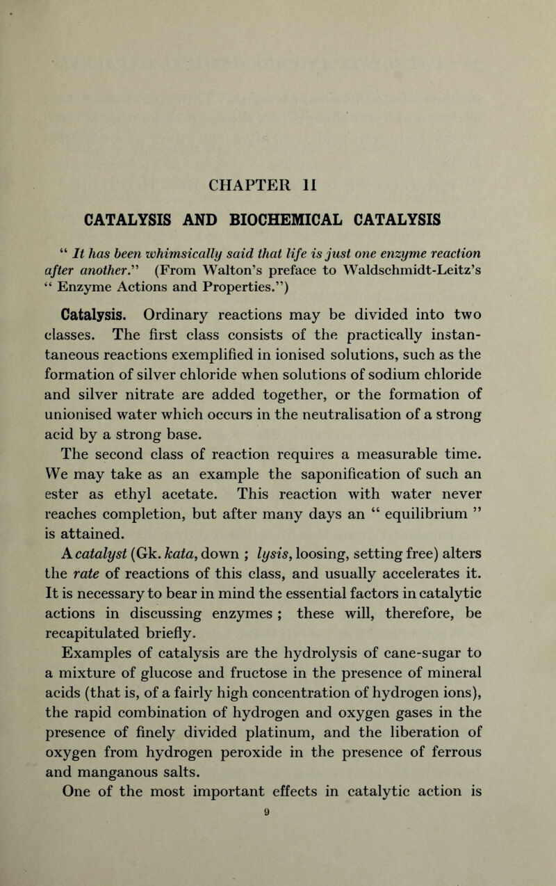 CATALYSIS AND BIOCHEMICAL CATALYSIS “ It lias been whimsically said that life is just one enzyme reaction after another.” (From Walton’s preface to Waldschmidt-Leitz’s “ Enzyme Actions and Properties.”) Catalysis. Ordinary reactions may be divided into two classes. The first class consists of the practically instan- taneous reactions exemplified in ionised solutions, such as the formation of silver chloride when solutions of sodium chloride and silver nitrate are added together, or the formation of unionised water which occurs in the neutralisation of a strong acid by a strong base. The second class of reaction requires a measurable time. We may take as an example the saponification of such an ester as ethyl acetate. This reaction with water never reaches completion, but after many days an “ equilibrium ” is attained. A catalyst (Gk. kata, down ; lysis, loosing, setting free) alters the rate of reactions of this class, and usually accelerates it. It is necessary to bear in mind the essential factors in catalytic actions in discussing enzymes ; these will, therefore, be recapitulated briefly. Examples of catalysis are the hydrolysis of cane-sugar to a mixture of glucose and fructose in the presence of mineral acids (that is, of a fairly high concentration of hydrogen ions), the rapid combination of hydrogen and oxygen gases in the presence of finely divided platinum, and the liberation of oxygen from hydrogen peroxide in the presence of ferrous and manganous salts. One of the most important effects in catalytic action is