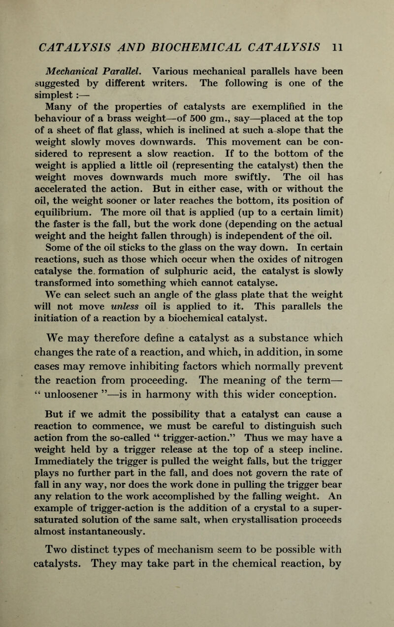 Mechanical Parallel. Various mechanical parallels have been suggested by different writers. The following is one of the simplest :— Many of the properties of catalysts are exemplified in the behaviour of a brass weight—of 500 gm., say—placed at the top of a sheet of flat glass, which is inclined at such a-slope that the weight slowly moves downwards. This movement can be con- sidered to represent a slow reaction. If to the bottom of the weight is applied a little oil (representing the catalyst) then the weight moves downwards much more swiftly. The oil has accelerated the action. But in either case, with or without the oil, the weight sooner or later reaches the bottom, its position of equilibrium. The more oil that is applied (up to a certain limit) the faster is the fall, but the work done (depending on the actual weight and the height fallen through) is independent of the oil. Some of the oil sticks to the glass on the way down. In certain reactions, such as those which occur when the oxides of nitrogen catalyse the. formation of sulphuric acid, the catalyst is slowly transformed into something which cannot catalyse. We can select such an angle of the glass plate that the weight will not move unless oil is applied to it. This parallels the initiation of a reaction by a biochemical catalyst. We may therefore define a catalyst as a substance which changes the rate of a reaction, and which, in addition, in some cases may remove inhibiting factors which normally prevent the reaction from proceeding. The meaning of the term— “ unloosener ”—is in harmony with this wider conception. But if we admit the possibility that a catalyst can cause a reaction to commence, we must be careful to distinguish such action from the so-called “ trigger-action.” Thus we may have a weight held by a trigger release at the top of a steep incline. Immediately the trigger is pulled the weight falls, but the trigger plays no further part in the fall, and does not govern the rate of fall in any way, nor does the work done in pulling the trigger bear any relation to the work accomplished by the falling weight. An example of trigger-action is the addition of a crystal to a super- saturated solution of the same salt, when crystallisation proceeds almost instantaneously. Two distinct types of mechanism seem to be possible with catalysts. They may take part in the chemical reaction, by