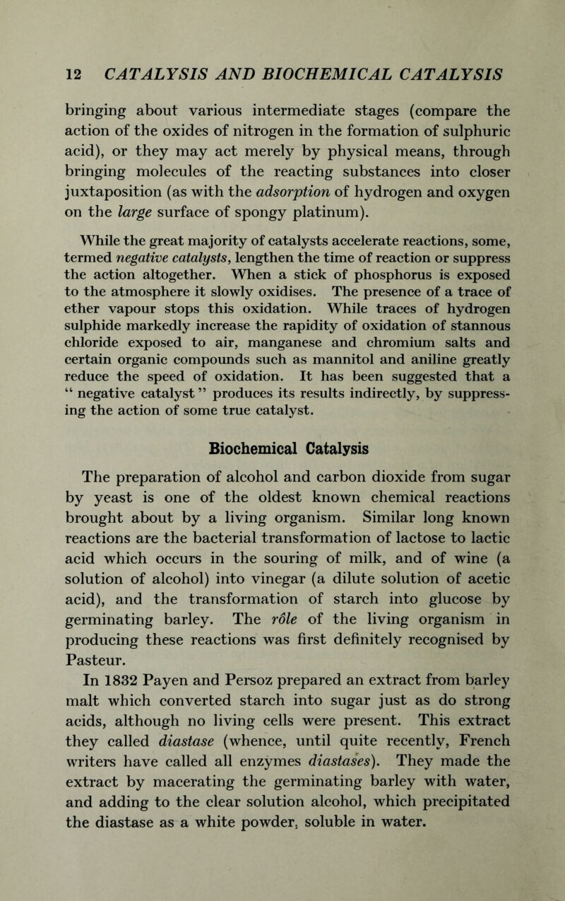 bringing about various intermediate stages (compare the action of the oxides of nitrogen in the formation of sulphuric acid), or they may act merely by physical means, through bringing molecules of the reacting substances into closer juxtaposition (as with the adsorption of hydrogen and oxygen on the large surface of spongy platinum). While the great majority of catalysts accelerate reactions, some, termed negative catalysts, lengthen the time of reaction or suppress the action altogether. When a stick of phosphorus is exposed to the atmosphere it slowly oxidises. The presence of a trace of ether vapour stops this oxidation. While traces of hydrogen sulphide markedly increase the rapidity of oxidation of stannous chloride exposed to air, manganese and chromium salts and certain organic compounds such as mannitol and aniline greatly reduce the speed of oxidation. It has been suggested that a “ negative catalyst ” produces its results indirectly, by suppress- ing the action of some true catalyst. Biochemical Catalysis The preparation of alcohol and carbon dioxide from sugar by yeast is one of the oldest known chemical reactions brought about by a living organism. Similar long known reactions are the bacterial transformation of lactose to lactic acid which occurs in the souring of milk, and of wine (a solution of alcohol) into vinegar (a dilute solution of acetic acid), and the transformation of starch into glucose by germinating barley. The role of the living organism in producing these reactions was first definitely recognised by Pasteur. In 1832 Payen and Persoz prepared an extract from barley malt which converted starch into sugar just as do strong acids, although no living cells were present. This extract they called diastase (whence, until quite recently, French writers have called all enzymes diastases). They made the extract by macerating the germinating barley with water, and adding to the clear solution alcohol, which precipitated the diastase as a white powder, soluble in water.