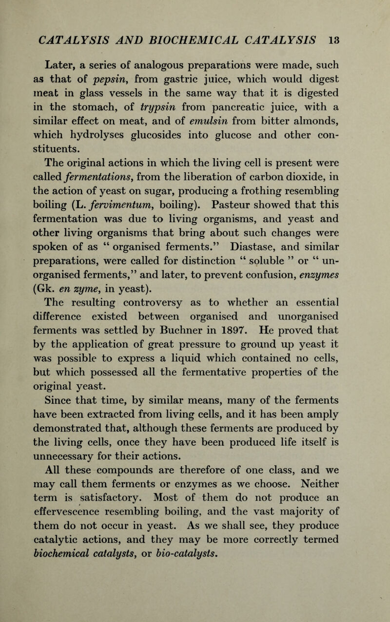 Later, a series of analogous preparations were made, such as that of pepsin, from gastric juice, which would digest meat in glass vessels in the same way that it is digested in the stomach, of trypsin from pancreatic juice, with a similar effect on meat, and of emulsin from bitter almonds, which hydrolyses glucosides into glucose and other con- stituents. The original actions in which the living cell is present were called fermentations, from the liberation of carbon dioxide, in the action of yeast on sugar, producing a frothing resembling boiling (L. fervimentum, boiling). Pasteur showed that this fermentation was due to living organisms, and yeast and other living organisms that bring about such changes were spoken of as “ organised ferments.” Diastase, and similar preparations, were called for distinction “ soluble ” or “ un- organised ferments,” and later, to prevent confusion, enzymes (Gk. en zyme, in yeast). The resulting controversy as to whether an essential difference existed between organised and unorganised ferments was settled by Buchner in 1897. He proved that by the application of great pressure to ground up yeast it was possible to express a liquid which contained no cells, but which possessed all the fermentative properties of the original yeast. Since that time, by similar means, many of the ferments have been extracted from living cells, and it has been amply demonstrated that, although these ferments are produced by the living cells, once they have been produced life itself is unnecessary for their actions. All these compounds are therefore of one class, and we may call them ferments or enzymes as we choose. Neither term is satisfactory. Most of them do not produce an effervescence resembling boiling, and the vast majority of them do not occur in yeast. As we shall see, they produce catalytic actions, and they may be more correctly termed biochemical catalysts, or bio-catalysts.