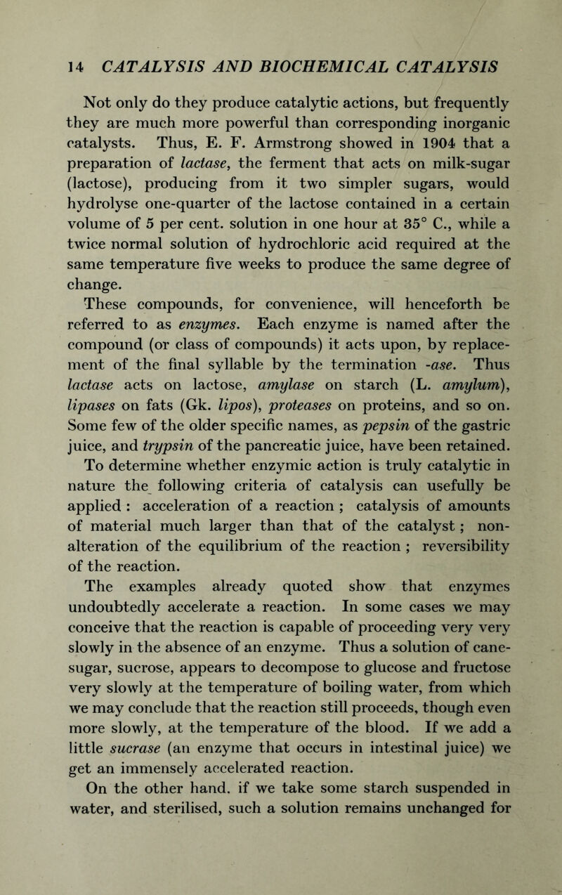 Not only do they produce catalytic actions, but frequently they are much more powerful than corresponding inorganic catalysts. Thus, E. F. Armstrong showed in 1904 that a preparation of lactase, the ferment that acts on milk-sugar (lactose), producing from it two simpler sugars, would hydrolyse one-quarter of the lactose contained in a certain volume of 5 per cent, solution in one hour at 35° C., while a twice normal solution of hydrochloric acid required at the same temperature five weeks to produce the same degree of change. These compounds, for convenience, will henceforth be referred to as enzymes. Each enzyme is named after the compound (or class of compounds) it acts upon, by replace- ment of the final syllable by the termination -ase. Thus lactase acts on lactose, amylase on starch (L. amylum), lipases on fats (Gk. lipos), proteases on proteins, and so on. Some few of the older specific names, as pepsin of the gastric juice, and trypsin of the pancreatic juice, have been retained. To determine whether enzymic action is truly catalytic in nature the following criteria of catalysis can usefully be applied : acceleration of a reaction ; catalysis of amounts of material much larger than that of the catalyst; non- alteration of the equilibrium of the reaction ; reversibility of the reaction. The examples already quoted show that enzymes undoubtedly accelerate a reaction. In some cases we may conceive that the reaction is capable of proceeding very very slowly in the absence of an enzyme. Thus a solution of cane- sugar, sucrose, appears to decompose to glucose and fructose very slowly at the temperature of boiling water, from which we may conclude that the reaction still proceeds, though even more slowly, at the temperature of the blood. If we add a little sucrase (an enzyme that occurs in intestinal juice) we get an immensely accelerated reaction. On the other hand, if we take some starch suspended in water, and sterilised, such a solution remains unchanged for