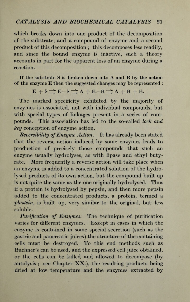 which breaks down into one product of the decomposition of the substrate, and a compound of enzyme and a second product of this decomposition ; this decomposes less readily, and since the bound enzyme is inactive, such a theory accounts in part for the apparent loss of an enzyme during a reaction. If the substrate S is broken down into A and B by the action of the enzyme E then the suggested changes may be represented : E + S E—S A + E—B =£ A + B + E. The marked specificity exhibited by the majority of enzymes is associated, not with individual compounds, but with special types of linkages present in a series of com- pounds. This association has led to the so-called lock and key conception of enzyme action. Reversibility of Enzyme Action. It has already been stated that the reverse action induced by some enzymes leads to production of precisely those compounds that such an enzyme usually hydrolyses, as with lipase and ethyl buty- rate. More frequently a reverse action will take place when an enzyme is added to a concentrated solution of the hydro- lysed products of its own action, but the compound built up is not quite the same as the one originally hydrolysed. Thus if a protein is hydrolysed by pepsin, and then more pepsin added to the concentrated products, a protein, termed a plastein, is built up, very similar to the original, but less soluble. Purification of Enzymes. The technique of purification varies for different enzymes. Except in cases in which the enzyme is contained in some special secretion (such as the gastric and pancreatic juices) the structure of the containing cells must be destroyed. To this end methods such as Buchner’s can be used, and the expressed cell juice obtained, or the cells can be killed and allowed to decompose (by autolysis ; see Chapter XX.), the resulting products being dried at low temperature and the enzymes extracted by