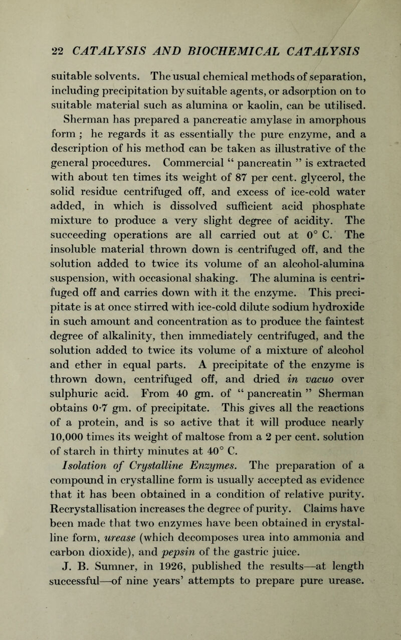 suitable solvents. The usual chemical methods of separation, including precipitation by suitable agents, or adsorption on to suitable material such as alumina or kaolin, can be utilised. Sherman has prepared a pancreatic amylase in amorphous form ; he regards it as essentially the pure enzyme, and a description of his method can be taken as illustrative of the general procedures. Commercial “ pancreatin ” is extracted with about ten times its weight of 87 per cent, glycerol, the solid residue centrifuged off, and excess of ice-cold water added, in which is dissolved sufficient acid phosphate mixture to produce a very slight degree of acidity. The succeeding operations are all carried out at 0° C. The insoluble material thrown down is centrifuged off, and the solution added to twice its volume of an alcohol-alumina suspension, with occasional shaking. The alumina is centri- fuged off and carries down with it the enzyme. This preci- pitate is at once stirred with ice-cold dilute sodium hydroxide in such amount and concentration as to produce the faintest degree of alkalinity, then immediately centrifuged, and the solution added to twice its volume of a mixture of alcohol and ether in equal parts. A precipitate of the enzyme is thrown down, centrifuged off, and dried in vacuo over sulphuric acid. From 40 gm. of “ pancreatin ” Sherman obtains 0-7 gm. of precipitate. This gives all the reactions of a protein, and is so active that it will produce nearly 10,000 times its weight of maltose from a 2 per cent, solution of starch in thirty minutes at 40° C. Isolation of Crystalline Enzymes. The preparation of a compound in crystalline form is usually accepted as evidence that it has been obtained in a condition of relative purity. Recrystallisation increases the degree of purity. Claims have been made that two enzymes have been obtained in crystal- line form, urease (which decomposes urea into ammonia and carbon dioxide), and pepsin of the gastric juice. J. B. Sumner, in 1926, published the results—at length successful—of nine years’ attempts to prepare pure urease.
