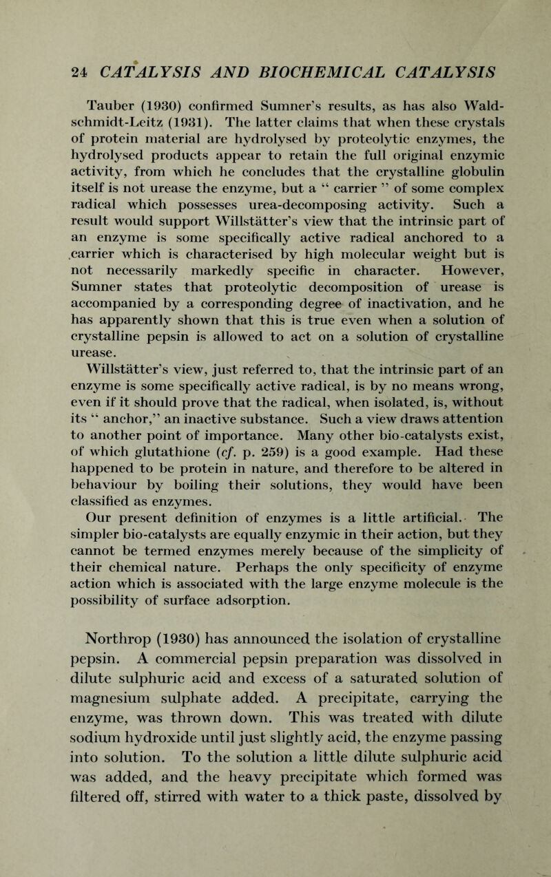 Tauber (1930) confirmed Sumner’s results, as has also Wald- schmidt-Leitz (1931). The latter claims that when these crystals of protein material are hydrolysed by proteolytic enzymes, the hydrolysed products appear to retain the full original enzymic activity, from which he concludes that the crystalline globulin itself is not urease the enzyme, but a “ carrier ” of some complex radical which possesses urea-decomposing activity. Such a result would support Willstatter’s view that the intrinsic part of an enzyme is some specifically active radical anchored to a carrier which is characterised by high molecular weight but is not necessarily markedly specific in character. However, Sumner states that proteolytic decomposition of urease is accompanied by a corresponding degree of inactivation, and he has apparently shown that this is true even when a solution of crystalline pepsin is allowed to act on a solution of crystalline urease. Willstatter’s view, just referred to, that the intrinsic part of an enzyme is some specifically active radical, is by no means wrong, even if it should prove that the radical, when isolated, is, without its “ anchor,” an inactive substance. Such a view draws attention to another point of importance. Many other bio-catalysts exist, of which glutathione (cf. p. 259) is a good example. Had these happened to be protein in nature, and therefore to be altered in behaviour by boiling their solutions, they would have been classified as enzymes. Our present definition of enzymes is a little artificial. The simpler bio-catalysts are equally enzymic in their action, but they cannot be termed enzymes merely because of the simplicity of their chemical nature. Perhaps the only specificity of enzyme action which is associated with the large enzyme molecule is the possibility of surface adsorption. Northrop (1930) has announced the isolation of crystalline pepsin. A commercial pepsin preparation was dissolved in dilute sulphuric acid and excess of a saturated solution of magnesium sulphate added. A precipitate, carrying the enzyme, was thrown down. This was treated with dilute sodium hydroxide until just slightly acid, the enzyme passing into solution. To the solution a little dilute sulphuric acid was added, and the heavy precipitate which formed was filtered off, stirred with water to a thick paste, dissolved by