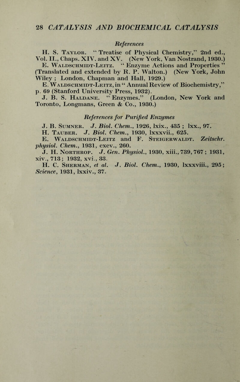 References H. S. Taylor. “ Treatise of Physical Chemistry,” 2nd ed., Vol. II., Chaps. XIV. and XV. (New York, Van Nostrand, 1930.) E. Waldschmidt-Leitz. “ Enzyme Actions and Properties ” (Translated and extended by R. P. Walton.) (New York, John Wiley ; London, Chapman and Hall, 1929.) E. Waldschmidt-Leitz, in “ Annual Review of Biochemistry,” p. 69 (Stanford University Press, 1932). J. B. S. Haldane. “ Enzymes.” (London, New York and Toronto, Longmans, Green & Co., 1930.) References for Purified Enzymes J. B. Sumner. J. Biol. Chem., 1926, lxix., 435 ; lxx., 97. H. Tauber. J. Biol. Chem., 1930, lxxxvii., 625. E. Waldschmidt-Leitz and F. Steigerwaldt. Zeitschr. physiol. Chem., 1931, cxcv., 260. J. H. Northrop. J. Gen. Physiol., 1930, xiii., 739, 767 ; 1931, xiv., 713; 1932, xvi., 33. H. C. Sherman, et al. J. Biol. Chem., 1930, lxxxviii., 295; Science, 1931, lxxiv., 37.