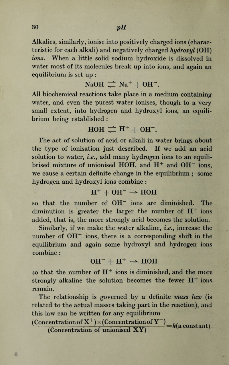 Alkalies, similarly, ionise into positively charged ions (charac- teristic for each alkali) and negatively charged hydroxyl (OH) ions. When a little solid sodium hydroxide is dissolved in water most of its molecules break up into ions, and again an equilibrium is set up : NaOH ^ Na+ + OH~. All biochemical reactions take place in a medium containing water, and even the purest water ionises, though to a very small extent, into hydrogen and hydroxyl ions, an equili- brium being established : HOH H+ + OH. The act of solution of acid or alkali in water brings about the type of ionisation just described. If we add an acid solution to water, i.e., add many hydrogen ions to an equili- brised mixture of unionised HOH, and H+ and OH- ions, we cause a certain definite change in the equilibrium ; some hydrogen and hydroxyl ions combine : H+ + OH“ -> HOH so that the number of OH- ions are diminished. The diminution is greater the larger the number of H+ ions added, that is, the more strongly acid becomes the solution. Similarly, if we make the water alkaline, i.e.f increase the number of OH- ions, there is a corresponding shift in the equilibrium and again some hydroxyl and hydrogen ions combine : OH~ + H+ ->• HOH so that the number of H+ ions is diminished, and the more strongly alkaline the solution becomes the fewer H+ ions remain. The relationship is governed by a definite mass law (is related to the actual masses taking part in the reaction), and this law can be written for any equilibrium (Concentration of X+)x (Concentration of Y~)_h/ f fl ^ (Concentration of unionised XY) constant)