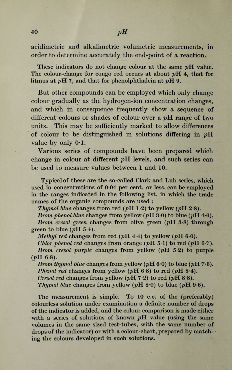 acidimetric and alkalimetric volumetric measurements, in order to determine accurately the end-point of a reaction. These indicators do not change colour at the same pH value. The colour-change for congo red occurs at about pH 4, that for litmus at pH 7, and that for phenolphthalein at pH 9. But other compounds can be employed which only change colour gradually as the hydrogen-ion concentration changes, and which in consequence frequently show a sequence of different colours or shades of colour over a pH range of two units. This may be sufficiently marked to allow differences of colour to be distinguished in solutions differing in pH value by only 0-1. Various series of compounds have been prepared which change in colour at different pH levels, and such series can be used to measure values between 1 and 10. Typical of these are the so-called Clark and Lub series, which used in concentrations of 0 04 per cent, or less, can be employed in the ranges indicated in the following list, in which the trade names of the organic compounds are used : Thymol blue changes from red (pH 1-2) to yellow (pH 2-8). Brom phenol blue changes from yellow (pH 3 0) to blue (pH 4-6). Brom cresol green changes from olive green (pH 3-8) through green to blue (pH 5-4). Methyl red changes from red (pH 4-4) to yellow (pH 6 0). Chlor phenol red changes from orange (pH 5-1) to red (pH 6-7). Brom cresol purple changes from yellow (pH 5-2) to purple (pH 6-8). Brom thymol blue changes from yellow (pH 6 0) to blue (pH 7*6). Phenol red changes from yellow (pH 6-8) to red (pH 8*4). Cresol red changes from yellow (pH 7-2) to red (pH 8*8). Thymol blue changes from yellow (pH 8 0) to blue (pH 9-6). The measurement is simple. To 10 c.c. of the (preferably) colourless solution under examination a definite number of drops of the indicator is added, and the colour comparison is made either with a series of solutions of known pH value (using the same volumes in the same sized test-tubes, with the same number of drops of the indicator) or with a colour-chart, prepared by match- ing the colours developed in such solutions.