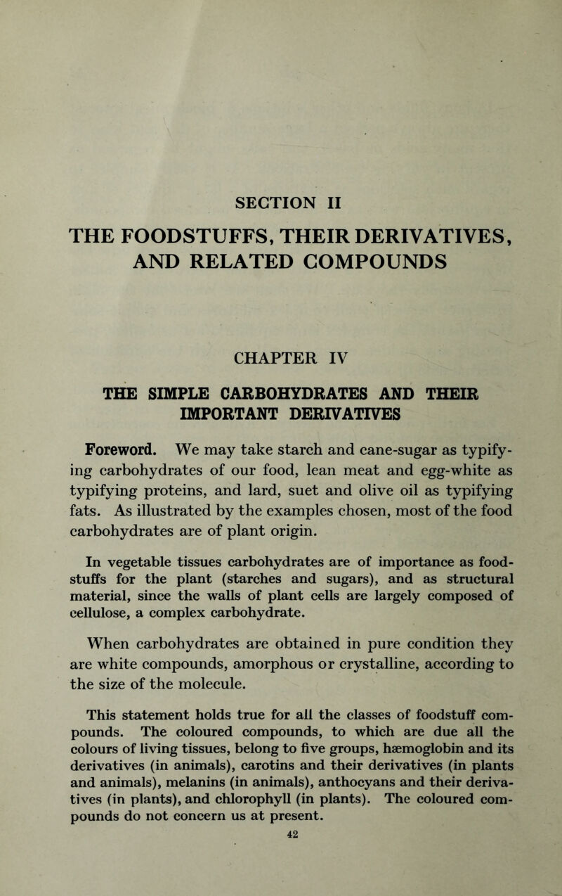 SECTION II THE FOODSTUFFS, THEIR DERIVATIVES, AND RELATED COMPOUNDS CHAPTER IV THE SIMPLE CARBOHYDRATES AND THEIR IMPORTANT DERIVATIVES Foreword. We may take starch and cane-sugar as typify- ing carbohydrates of our food, lean meat and egg-white as typifying proteins, and lard, suet and olive oil as typifying fats. As illustrated by the examples chosen, most of the food carbohydrates are of plant origin. In vegetable tissues carbohydrates are of importance as food- stuffs for the plant (starches and sugars), and as structural material, since the walls of plant cells are largely composed of cellulose, a complex carbohydrate. When carbohydrates are obtained in pure condition they are white compounds, amorphous or crystalline, according to the size of the molecule. This statement holds true for all the classes of foodstuff com- pounds. The coloured compounds, to which are due all the colours of living tissues, belong to five groups, haemoglobin and its derivatives (in animals), carotins and their derivatives (in plants and animals), melanins (in animals), anthocyans and their deriva- tives (in plants), and chlorophyll (in plants). The coloured com- pounds do not concern us at present.