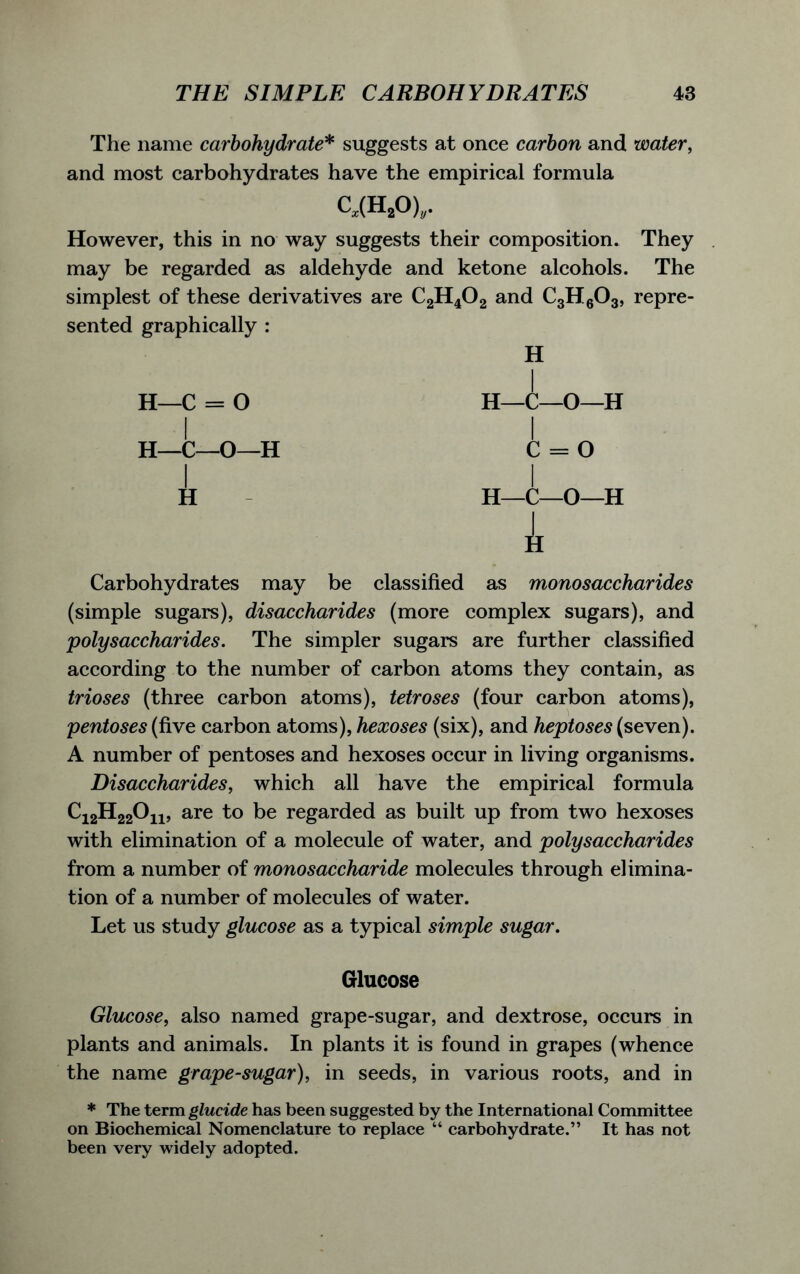 The name carbohydrate* suggests at once carbon and water, and most carbohydrates have the empirical formula C,(H20)„. However, this in no way suggests their composition. They may be regarded as aldehyde and ketone alcohols. The simplest of these derivatives are C2H402 and C3H603, repre- sented graphically : H k Carbohydrates may be classified as monosaccharides (simple sugars), disaccharides (more complex sugars), and polysaccharides. The simpler sugars are further classified according to the number of carbon atoms they contain, as trioses (three carbon atoms), tetroses (four carbon atoms), pentoses (five carbon atoms), hexoses (six), and heptoses (seven). A number of pentoses and hexoses occur in living organisms. Disaccharides, which all have the empirical formula Ci2H220ii, are to be regarded as built up from two hexoses with elimination of a molecule of water, and polysaccharides from a number of monosaccharide molecules through elimina- tion of a number of molecules of water. Let us study glucose as a typical simple sugar. Glucose Glucose, also named grape-sugar, and dextrose, occurs in plants and animals. In plants it is found in grapes (whence the name grape-sugar), in seeds, in various roots, and in * The term glucide has been suggested by the International Committee on Biochemical Nomenclature to replace “ carbohydrate.” It has not been very widely adopted.