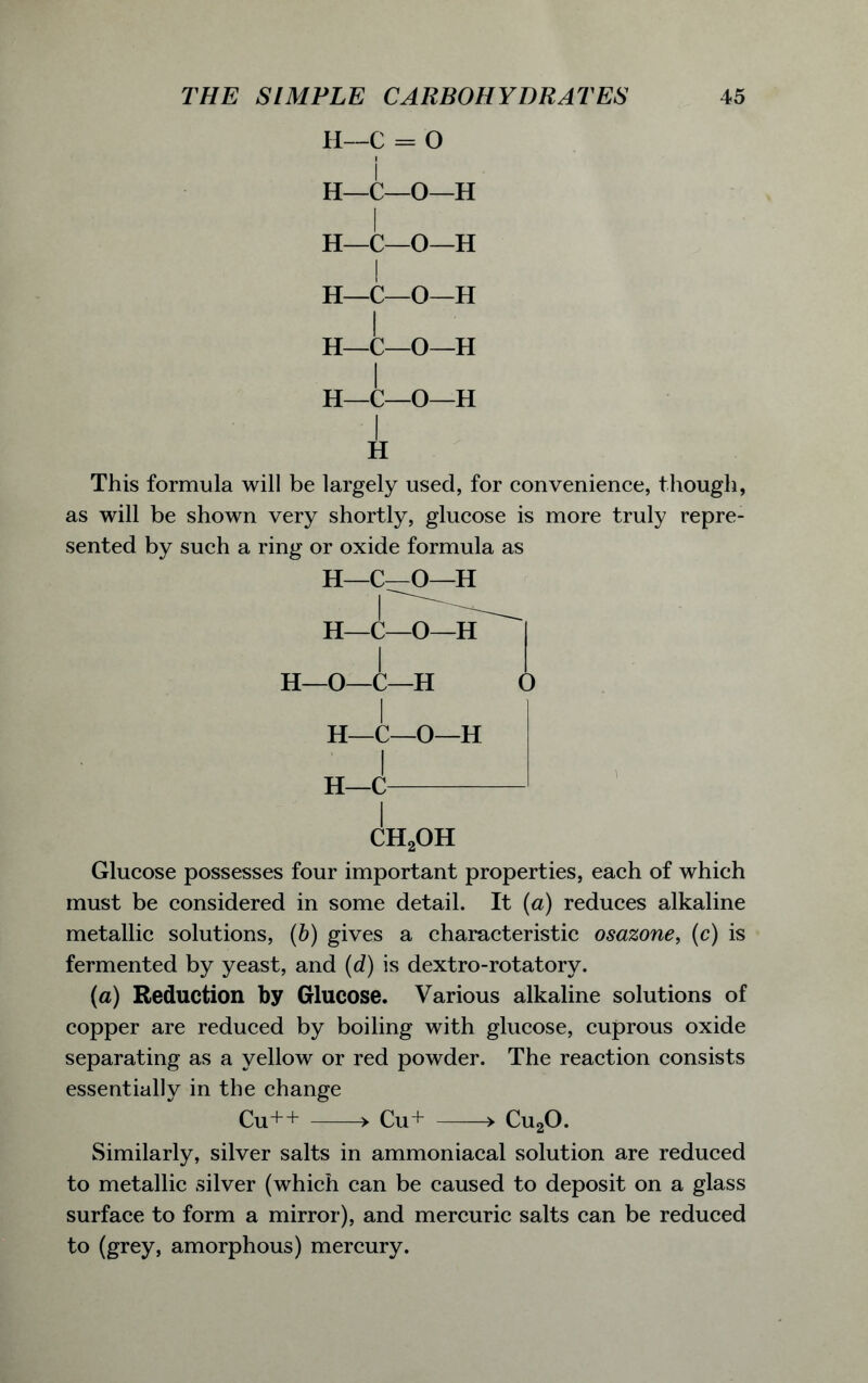 H—C = O i H—C—O—H I H—C—O—H I H—C—O—H I H—C—O—H H—C—O—H i This formula will be largely used, for convenience, though, as will be shown very shortly, glucose is more truly repre- sented by such a ring or oxide formula as H—C—O—H H—O—C—H O i H—C—O—H I H—C (!h2oh Glucose possesses four important properties, each of which must be considered in some detail. It (a) reduces alkaline metallic solutions, (b) gives a characteristic osazone, (c) is fermented by yeast, and (d) is dextro-rotatory. (a) Reduction by Glucose. Various alkaline solutions of copper are reduced by boiling with glucose, cuprous oxide separating as a yellow or red powder. The reaction consists essentially in the change Cu++ > Cu+ > Cu20. Similarly, silver salts in ammoniacal solution are reduced to metallic silver (which can be caused to deposit on a glass surface to form a mirror), and mercuric salts can be reduced to (grey, amorphous) mercury.