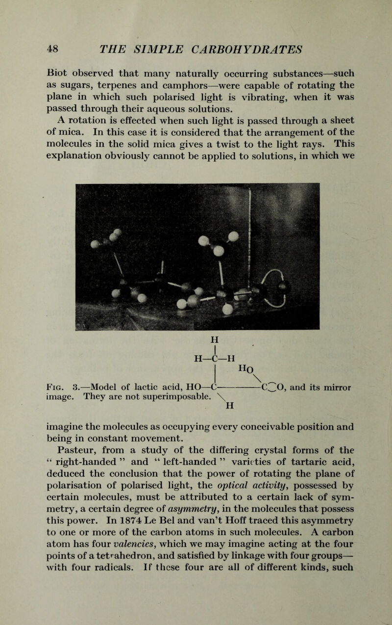 Biot observed that many naturally occurring substances—such as sugars, terpenes and camphors—were capable of rotating the plane in which such polarised light is vibrating, when it was passed through their aqueous solutions. A rotation is effected when such light is passed through a sheet of mica. In this case it is considered that the arrangement of the molecules in the solid mica gives a twist to the light rays. This explanation obviously cannot be applied to solutions, in which we H H—C—H I H0 I \ _ Fig. 3.—Model of lactic acid, HO—C- C^O, and its mirror image. They are not superimposable. \ H imagine the molecules as occupying every conceivable position and being in constant movement. Pasteur, from a study of the differing crystal forms of the “ right-handed ” and “ left-handed ” varie ties of tartaric acid, deduced the conclusion that the power of rotating the plane of polarisation of polarised light, the optical activity, possessed by certain molecules, must be attributed to a certain lack of sym- metry, a certain degree of asymmetry, in the molecules that possess this power. In 1874 Le Bel and van’t Hoff traced this asymmetry to one or more of the carbon atoms in such molecules. A carbon atom has four valencies, which we may imagine acting at the four points of a tetrahedron, and satisfied by linkage with four groups— with four radicals. If these four are all of different kinds, such