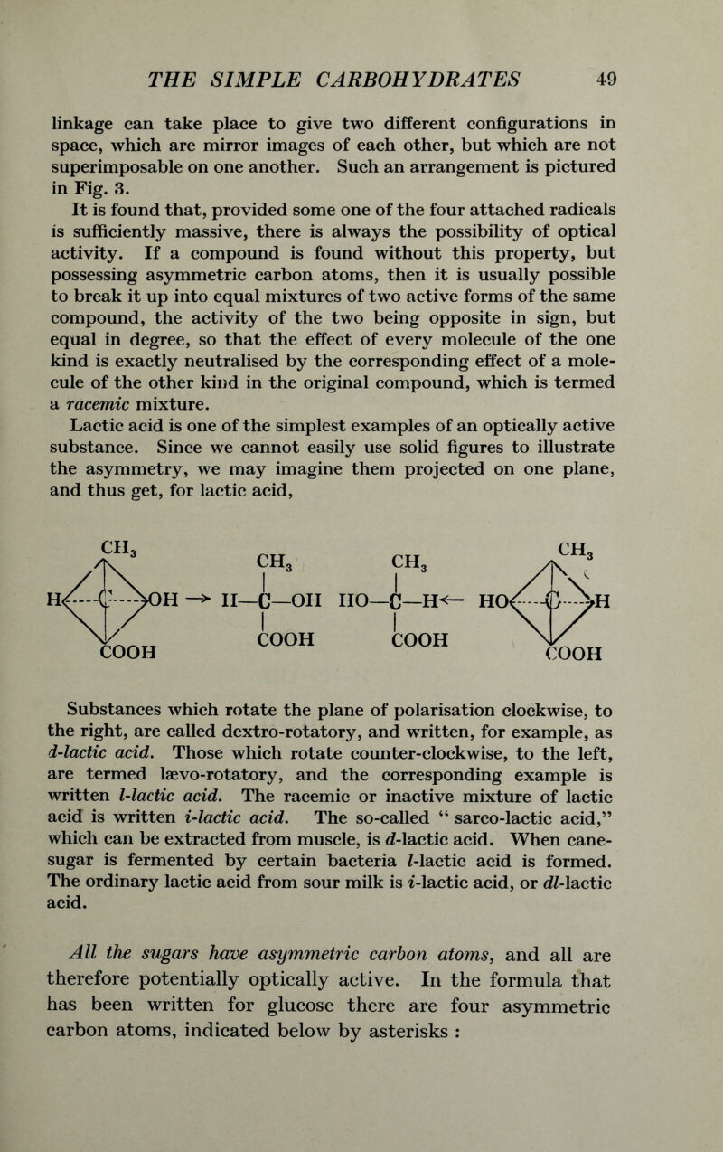 linkage can take place to give two different configurations in space, which are mirror images of each other, but which are not superimposable on one another. Such an arrangement is pictured in Fig. 3. It is found that, provided some one of the four attached radicals is sufficiently massive, there is always the possibility of optical activity. If a compound is found without this property, but possessing asymmetric carbon atoms, then it is usually possible to break it up into equal mixtures of two active forms of the same compound, the activity of the two being opposite in sign, but equal in degree, so that the effect of every molecule of the one kind is exactly neutralised by the corresponding effect of a mole- cule of the other kind in the original compound, which is termed a racemic mixture. Lactic acid is one of the simplest examples of an optically active substance. Since we cannot easily use solid figures to illustrate the asymmetry, we may imagine them projected on one plane, and thus get, for lactic acid, Substances which rotate the plane of polarisation clockwise, to the right, are called dextro-rotatory, and written, for example, as I-lactic acid. Those which rotate counter-clockwise, to the left, are termed laevo-rotatory, and the corresponding example is written l-lactic acid. The racemic or inactive mixture of lactic acid is written i-lactic acid. The so-called “ sarco-lactic acid,” which can be extracted from muscle, is d-lactic acid. When cane- sugar is fermented by certain bacteria Z-lactic acid is formed. The ordinary lactic acid from sour milk is i-lactic acid, or dZ-lactic acid. All the sugars have asymmetric carbon atoms, and all are therefore potentially optically active. In the formula that has been written for glucose there are four asymmetric carbon atoms, indicated below by asterisks :