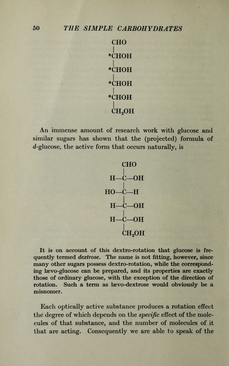 CHO I *CHOH I *CHOH I *CHOH I *CHOH I ch2oh An immense amount of research work with glucose and similar sugars has shown that the (projected) formula of d-glucose, the active form that occurs naturally, is CHO I H—C—OH I HO—C—H H—C—OH I H—C—OH I ch2oh It is on account of this dextro-rotation that glucose is fre- quently termed dextrose. The name is not fitting, however, since many other sugars possess dextro-rotation, while the correspond- ing laevo-glucose can be prepared, and its properties are exactly those of ordinary glucose, with the exception of the direction of rotation. Such a term as laevo-dextrose would obviously be a misnomer. Each optically active substance produces a rotation effect the degree of which depends on the specific effect of the mole- cules of that substance, and the number of molecules of it that are acting. Consequently we are able to speak of the