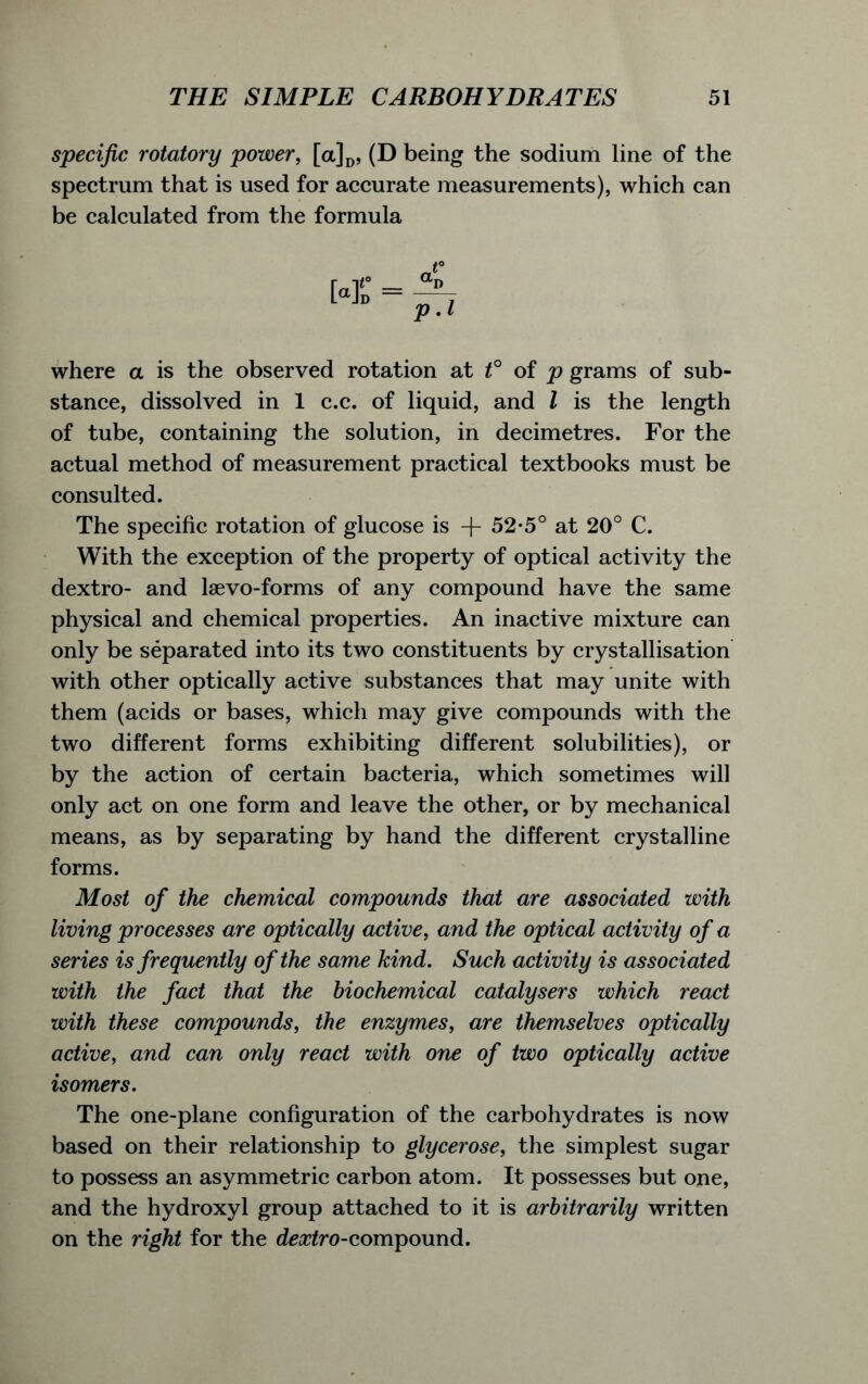 specific rotatory power, [a]D, (D being the sodium line of the spectrum that is used for accurate measurements), which can be calculated from the formula where a is the observed rotation at t° of p grams of sub- stance, dissolved in 1 c.c. of liquid, and l is the length of tube, containing the solution, in decimetres. For the actual method of measurement practical textbooks must be consulted. The specific rotation of glucose is -f- 52*5° at 20° C. With the exception of the property of optical activity the dextro- and laevo-forms of any compound have the same physical and chemical properties. An inactive mixture can only be separated into its two constituents by crystallisation with other optically active substances that may unite with them (acids or bases, which may give compounds with the two different forms exhibiting different solubilities), or by the action of certain bacteria, which sometimes will only act on one form and leave the other, or by mechanical means, as by separating by hand the different crystalline forms. Most of the chemical compounds that are associated with living processes are optically active, and the optical activity of a series is frequently of the same kind. Such activity is associated with the fact that the biochemical catalysers which react with these compounds, the enzymes, are themselves optically active, and can only react with one of two optically active isomers. The one-plane configuration of the carbohydrates is now based on their relationship to glycerose, the simplest sugar to possess an asymmetric carbon atom. It possesses but one, and the hydroxyl group attached to it is arbitrarily written on the right for the deatfro-compound.