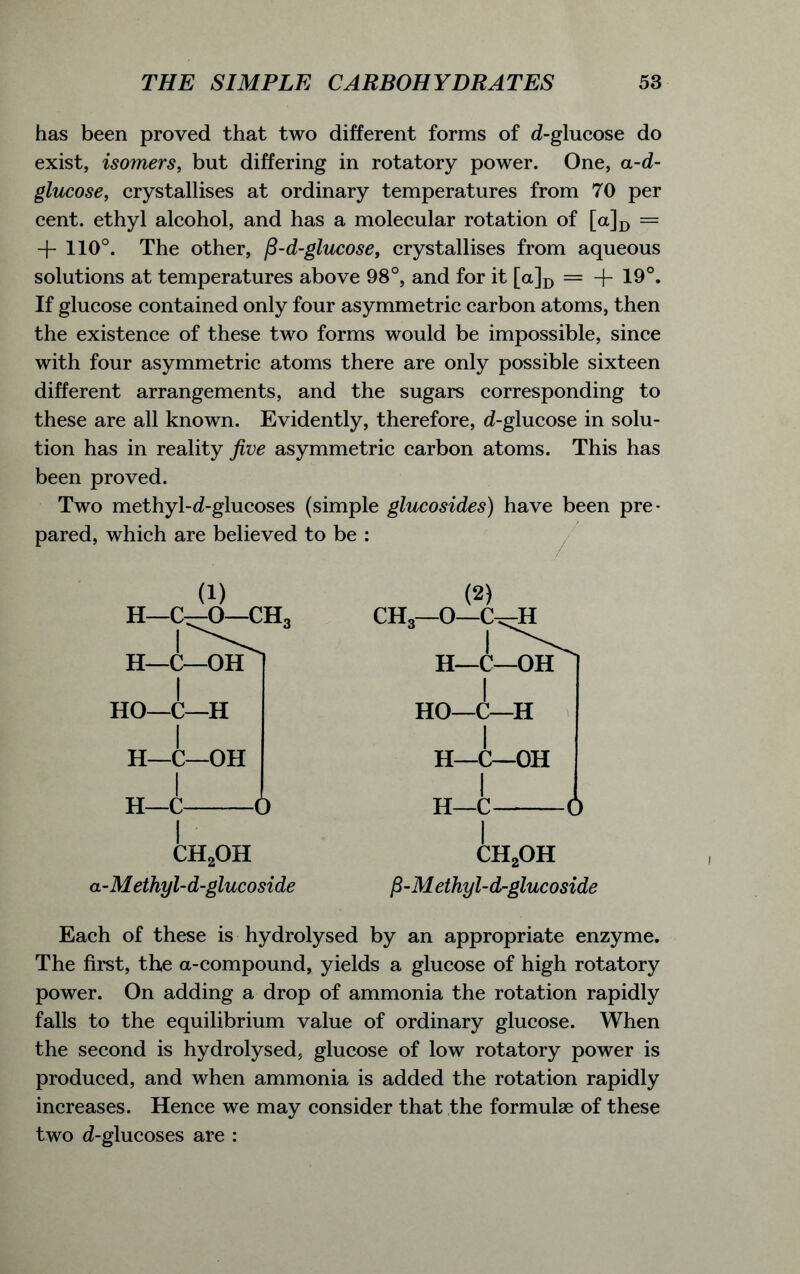 has been proved that two different forms of d-glucose do exist, isomers, but differing in rotatory power. One, a-d- glucose, crystallises at ordinary temperatures from 70 per cent, ethyl alcohol, and has a molecular rotation of [a]D = + 110°. The other, (3-d-glucose, crystallises from aqueous solutions at temperatures above 98°, and for it [a]D = + 19°. If glucose contained only four asymmetric carbon atoms, then the existence of these two forms would be impossible, since with four asymmetric atoms there are only possible sixteen different arrangements, and the sugars corresponding to these are all known. Evidently, therefore, d-glucose in solu- tion has in reality five asymmetric carbon atoms. This has been proved. Two methyl-d-glucoses (simple glucosides) have been pre- pared, which are believed to be : (1) H—C—O—CH3 ch2oh a-Methyl-d-glucoside (2) CHo—O—C-^H CH2OH fi-M ethyl-d-glucoside Each of these is hydrolysed by an appropriate enzyme. The first, the a-compound, yields a glucose of high rotatory power. On adding a drop of ammonia the rotation rapidly falls to the equilibrium value of ordinary glucose. When the second is hydrolysed, glucose of low rotatory power is produced, and when ammonia is added the rotation rapidly increases. Hence we may consider that the formulae of these two d-glucoses are :