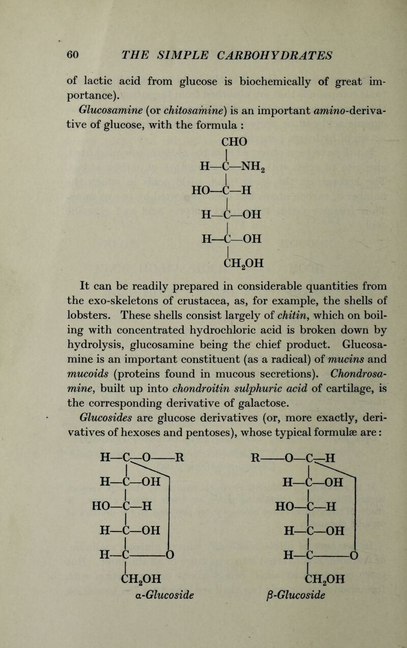 of lactic acid from glucose is biochemically of great im- portance). Glucosamine (or chitosamine) is an important ammo-deriva- tive of glucose, with the formula : CHO H—C—NH2 I HO—C—H H—C—OH H—C—OH I ch2oh It can be readily prepared in considerable quantities from the exo-skeletons of Crustacea, as, for example, the shells of lobsters. These shells consist largely of chitin, which on boil- ing with concentrated hydrochloric acid is broken down by hydrolysis, glucosamine being the chief product. Glucosa- mine is an important constituent (as a radical) of mucins and mucoids (proteins found in mucous secretions). Chondrosa- mine, built up into chondroitin sulphuric acid of cartilage, is the corresponding derivative of galactose. Glucosides are glucose derivatives (or, more exactly, deri- vatives of hexoses and pentoses), whose typical formulae are: H—C—O R H-i /—OH HO—C—H H—C—OH H—C A o h2oh a-Glucoside HO—C—H H—C—OH H—C (!) CH2OH P-Glucoside