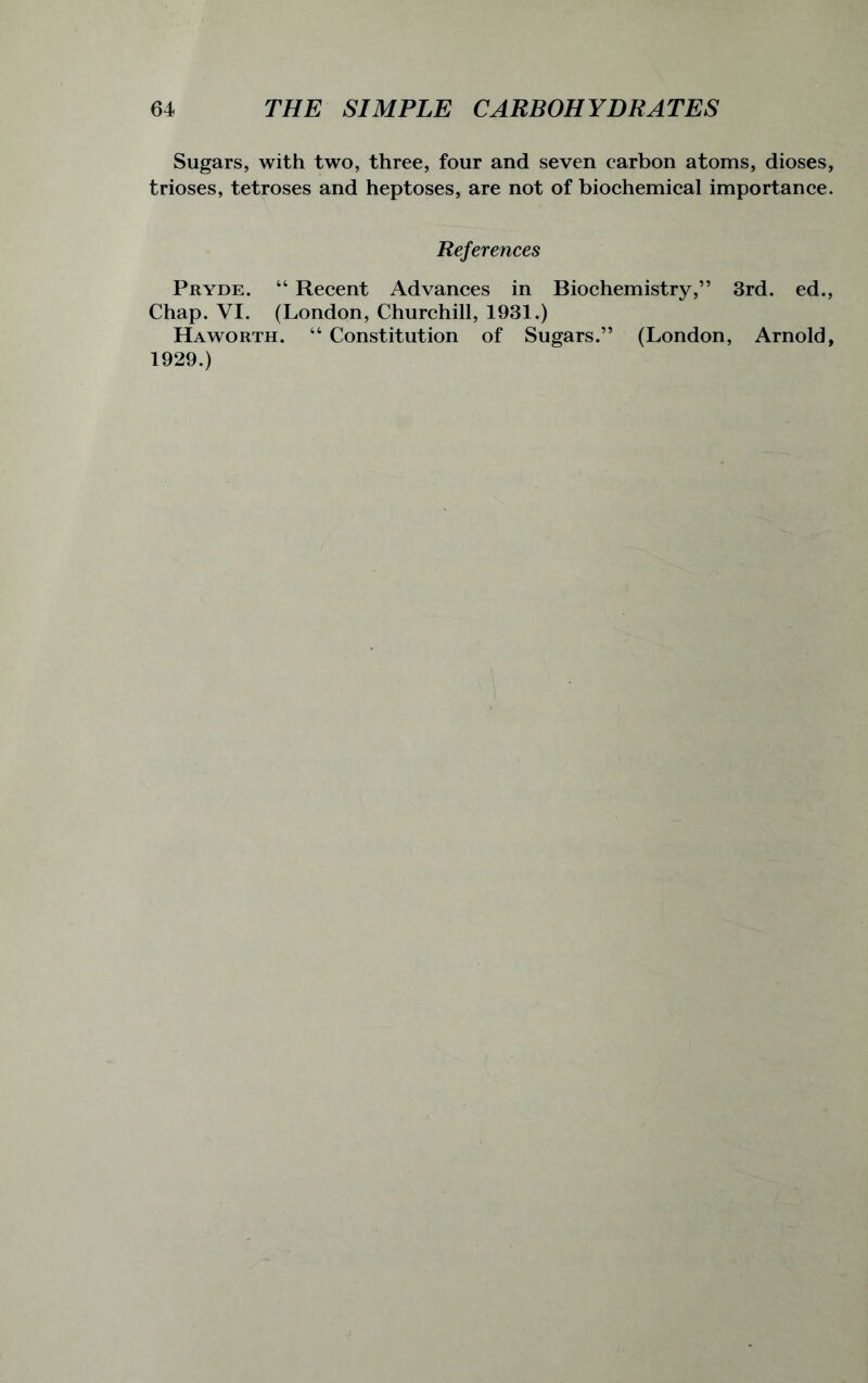 Sugars, with two, three, four and seven carbon atoms, dioses, trioses, tetroses and heptoses, are not of biochemical importance. References Pryde. “ Recent Advances in Biochemistry,” 3rd. ed., Chap. VI. (London, Churchill, 1931.) Haworth. “ Constitution of Sugars.” (London, Arnold, 1929.)