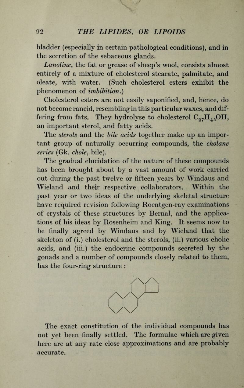 bladder (especially in certain pathological conditions), and in the secretion of the sebaceous glands. Lanoline, the fat or grease of sheep’s wool, consists almost entirely of a mixture of cholesterol stearate, palmitate, and oleate, with water. (Such cholesterol esters exhibit the phenomenon of imbibition.) Cholesterol esters are not easily saponified, and, hence, do not become rancid, resembling in this particular waxes, and dif- fering from fats. They hydrolyse to cholesterol c27h45oh, an important sterol, and fatty acids. The sterols and the bile acids together make up an impor- tant group of naturally occurring compounds, the cholane series (Gk. chole, bile). The gradual elucidation of the nature of these compounds has been brought about by a vast amount of work carried out during the past twelve or fifteen years by Windaus and Wieland and their respective collaborators. Within the past year or two ideas of the underlying skeletal structure have required revision following Roentgen-ray examinations of crystals of these structures by Bernal, and the applica- tions of his ideas by Rosenheim and King. It seems now to be finally agreed by Windaus and by Wieland that the skeleton of (i.) cholesterol and the sterols, (ii.) various cholic acids, and (iii.) the endocrine compounds secreted by the gonads and a number of compounds closely related to them, has the four-ring structure : The exact constitution of the individual compounds has not yet been finally settled. The formulae which are given here are at any rate close approximations and are probably accurate.