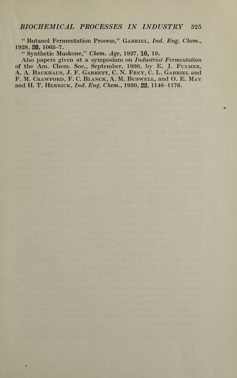 “ Butanol Fermentation Process,” Gabriel, Ind. Eng. Chem., 1928, 20, 1063-7. “ Synthetic Muskone,” Chem. Age, 1927, 16, 19. Also papers given at a symposium on Industrial Fermentation of the Am. Chem. Soc., September, 1930, by E. I. Fulmer, A. A. Backhaus, J. F. Garrett, C. N. Frey, C. L. Gabriel and F. M. Crawford, F. C. Blanck, A. M. Buswell, and O. E. May and H. T. Herrick, Ind. Eng. Chem., 1930, 22, 1148-1176.