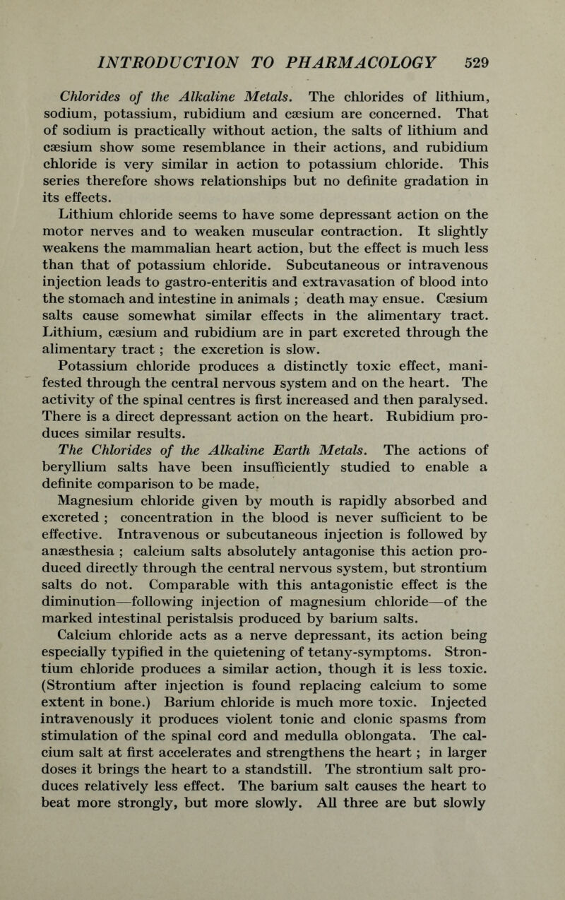 Chlorides of the Alkaline Metals. The chlorides of lithium, sodium, potassium, rubidium and caesium are concerned. That of sodium is practically without action, the salts of lithium and caesium show some resemblance in their actions, and rubidium chloride is very similar in action to potassium chloride. This series therefore shows relationships but no definite gradation in its effects. Lithium chloride seems to have some depressant action on the motor nerves and to weaken muscular contraction. It slightly weakens the mammalian heart action, but the effect is much less than that of potassium chloride. Subcutaneous or intravenous injection leads to gastro-enteritis and extravasation of blood into the stomach and intestine in animals ; death may ensue. Caesium salts cause somewhat similar effects in the alimentary tract. Lithium, caesium and rubidium are in part excreted through the alimentary tract ; the excretion is slow. Potassium chloride produces a distinctly toxic effect, mani- fested through the central nervous system and on the heart. The activity of the spinal centres is first increased and then paralysed. There is a direct depressant action on the heart. Rubidium pro- duces similar results. The Chlorides of the Alkaline Earth Metals. The actions of beryllium salts have been insufficiently studied to enable a definite comparison to be made. Magnesium chloride given by mouth is rapidly absorbed and excreted ; concentration in the blood is never sufficient to be effective. Intravenous or subcutaneous injection is followed by anaesthesia ; calcium salts absolutely antagonise this action pro- duced directly through the central nervous system, but strontium salts do not. Comparable with this antagonistic effect is the diminution—following injection of magnesium chloride—of the marked intestinal peristalsis produced by barium salts. Calcium chloride acts as a nerve depressant, its action being especially typified in the quietening of tetany-symptoms. Stron- tium chloride produces a similar action, though it is less toxic. (Strontium after injection is found replacing calcium to some extent in bone.) Barium chloride is much more toxic. Injected intravenously it produces violent tonic and clonic spasms from stimulation of the spinal cord and medulla oblongata. The cal- cium salt at first accelerates and strengthens the heart; in larger doses it brings the heart to a standstill. The strontium salt pro- duces relatively less effect. The barium salt causes the heart to beat more strongly, but more slowly. All three are but slowly